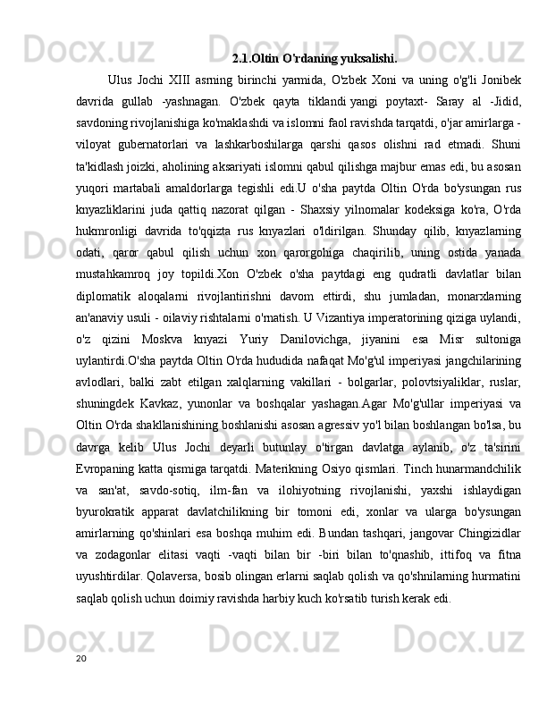 2.1.Oltin O'rdaning yuksalishi.
Ulus   Jochi   XIII   asrning   birinchi   yarmida,   O'zbek   Xoni   va   uning   o'g'li   Jonibek
davrida   gullab   -yashnagan.   O'zbek   qayta   tiklandi   yangi   poytaxt-   Saray   al   -Jidid,
savdoning rivojlanishiga ko'maklashdi va islomni faol ravishda tarqatdi, o'jar amirlarga -
viloyat   gubernatorlari   va   lashkarboshilarga   qarshi   qasos   olishni   rad   etmadi.   Shuni
ta'kidlash joizki, aholining aksariyati islomni qabul qilishga majbur emas edi, bu asosan
yuqori   martabali   amaldorlarga   tegishli   edi.U   o'sha   paytda   Oltin   O'rda   bo'ysungan   rus
knyazliklarini   juda   qattiq   nazorat   qilgan   -   Shaxsiy   yilnomalar   kodeksiga   ko'ra,   O'rda
hukmronligi   davrida   to'qqizta   rus   knyazlari   o'ldirilgan.   Shunday   qilib,   knyazlarning
odati,   qaror   qabul   qilish   uchun   xon   qarorgohiga   chaqirilib,   uning   ostida   yanada
mustahkamroq   joy   topildi.Xon   O'zbek   o'sha   paytdagi   eng   qudratli   davlatlar   bilan
diplomatik   aloqalarni   rivojlantirishni   davom   ettirdi,   shu   jumladan,   monarxlarning
an'anaviy usuli - oilaviy rishtalarni o'rnatish. U Vizantiya imperatorining qiziga uylandi,
o'z   qizini   Moskva   knyazi   Yuriy   Danilovichga,   jiyanini   esa   Misr   sultoniga
uylantirdi.O'sha paytda Oltin O'rda hududida nafaqat Mo'g'ul imperiyasi jangchilarining
avlodlari,   balki   zabt   etilgan   xalqlarning   vakillari   -   bolgarlar,   polovtsiyaliklar,   ruslar,
shuningdek   Kavkaz,   yunonlar   va   boshqalar   yashagan.Agar   Mo'g'ullar   imperiyasi   va
Oltin O'rda shakllanishining boshlanishi asosan agressiv yo'l bilan boshlangan bo'lsa, bu
davrga   kelib   Ulus   Jochi   deyarli   butunlay   o'tirgan   davlatga   aylanib,   o'z   ta'sirini
Evropaning katta qismiga tarqatdi. Materikning Osiyo qismlari. Tinch hunarmandchilik
va   san'at,   savdo-sotiq,   ilm-fan   va   ilohiyotning   rivojlanishi,   yaxshi   ishlaydigan
byurokratik   apparat   davlatchilikning   bir   tomoni   edi,   xonlar   va   ularga   bo'ysungan
amirlarning   qo'shinlari   esa   boshqa   muhim   edi.   Bundan   tashqari,   jangovar   Chingizidlar
va   zodagonlar   elitasi   vaqti   -vaqti   bilan   bir   -biri   bilan   to'qnashib,   ittifoq   va   fitna
uyushtirdilar. Qolaversa, bosib olingan erlarni saqlab qolish va qo'shnilarning hurmatini
saqlab qolish uchun doimiy ravishda harbiy kuch ko'rsatib turish kerak edi.
20 