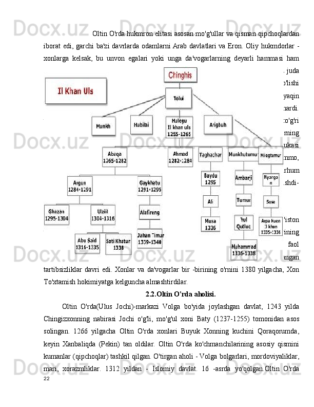                Oltin O'rda hukmron elitasi asosan mo'g'ullar va qisman qipchoqlardan
iborat  edi, garchi  ba'zi  davrlarda odamlarni   Arab davlatlari   va Eron. Oliy hukmdorlar  -
xonlarga   kelsak,   bu   unvon   egalari   yoki   unga   da'vogarlarning   deyarli   hammasi   ham
Chingizidlar   oilasiga   mansub   edilar   (Chingizxon   avlodlari),   yoki   nikoh   orqali   bu   juda
keng urug 'bilan bog'lanishgan. Odatlarga ko'ra, faqat Chingizxon avlodlari xon bo'lishi
mumkin   edi,   lekin   shuhratparast   va   qudratli   amirlar   va   temniklar   (generalga   yaqin
bo'lgan harbiy rahbarlar) va keyin o'z taxtiga o'tirish uchun taxtga o'tirishga intilishardi.
va uning nomidan hukmronlik qiling. Biroq, 1359 yilda Batu Xonning to'g'ridan -to'g'ri
avlodlaridan   biri   Berdibek   o'ldirilgandan   so'ng,   olti   oy   davomida   raqib   kuchlarning
bahslari va janjallaridan foydalanib, o'zini Kulpa ismli firibgar, marhum Xonning ukasi
deb   ko'rsatib,   hokimiyatni   qo'lga   olishga   muvaffaq   bo'ldi.   .   U   fosh   qilindi   (ammo,
buzg'unchilar   hokimiyatga   ham   qiziqish   bildirishdi,   masalan,   kuyov   va   marhum
Berdibekning birinchi maslahatchisi Temnik Mamay) va o'g'illari bilan birga o'ldirishdi-
shekilli, potentsial abituriyentlarni chetlab o'tish uchun.
Janibek davrida Ulus Jochidan ajralib chiqqan Ulus Shiban (G'arbiy Qozog'iston
va Sibir) Saray al-Jididda o'z mavqeini o'rnatishga harakat qildi. Oltin O'rda xonlarining
sharqiy   johidlari   (Jochi   avlodlari)   orasidan   uzoqroq   qarindoshlari   bu   bilan   faol
shug'ullanishgan.   Buning   natijasi   rus   yilnomalarida   Buyuk   Zamyatney   deb   nomlangan
tartibsizliklar   davri   edi.   Xonlar   va   da'vogarlar   bir   -birining   o'rnini   1380   yilgacha,   Xon
To'xtamish hokimiyatga kelguncha almashtirdilar.
2.2.Oltin O'rda aholisi.
Oltin   O'rda(Ulus   Jochi)-markazi   Volga   bo'yida   joylashgan   davlat,   1243   yilda
Chingizxonning   nabirasi   Jochi   o'g'li,   mo'g'ul   xoni   Baty   (1237-1255)   tomonidan   asos
solingan.   1266   yilgacha   Oltin   O'rda   xonlari   Buyuk   Xonning   kuchini   Qoraqorumda,
keyin   Xanbaliqda   (Pekin)   tan   oldilar.   Oltin   O'rda   ko'chmanchilarining   asosiy   qismini
kumanlar (qipchoqlar) tashkil qilgan. O'tirgan aholi - Volga bolgarlari, mordoviyaliklar,
mari,   xorazmliklar.   1312   yildan   -   Islomiy   davlat.   16   -asrda   yo'qolgan.Oltin   O'rda
22 