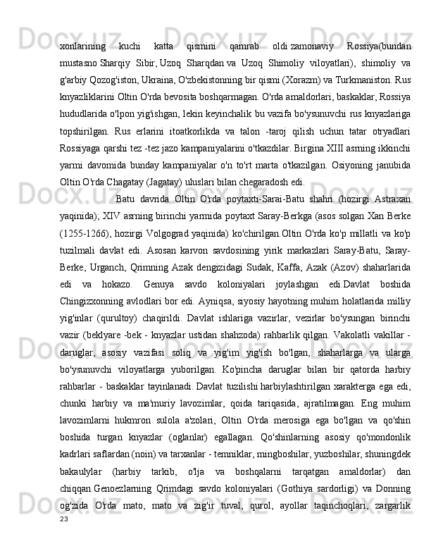 xonlarining   kuchi   katta   qismini   qamrab   oldi   zamonaviy   Rossiya(bundan
mustasno   Sharqiy   Sibir,   Uzoq   Sharqdan   va   Uzoq   Shimoliy   viloyatlari),   shimoliy   va
g'arbiy Qozog'iston, Ukraina, O'zbekistonning bir qismi (Xorazm) va Turkmaniston. Rus
knyazliklarini Oltin O'rda bevosita boshqarmagan. O'rda amaldorlari, baskaklar, Rossiya
hududlarida o'lpon yig'ishgan, lekin keyinchalik bu vazifa bo'ysunuvchi rus knyazlariga
topshirilgan.   Rus   erlarini   itoatkorlikda   va   talon   -taroj   qilish   uchun   tatar   otryadlari
Rossiyaga qarshi tez -tez jazo kampaniyalarini o'tkazdilar. Birgina XIII asrning ikkinchi
yarmi   davomida   bunday   kampaniyalar   o'n   to'rt   marta   o'tkazilgan.   Osiyoning   janubida
Oltin O'rda Chagatay (Jagatay) uluslari bilan chegaradosh edi.
            Batu   davrida   Oltin   O'rda   poytaxti-Sarai-Batu   shahri   (hozirgi   Astraxan
yaqinida); XIV asrning birinchi yarmida poytaxt Saray-Berkga (asos solgan Xan Berke
(1255-1266), hozirgi Volgograd yaqinida) ko'chirilgan.Oltin O'rda ko'p millatli va ko'p
tuzilmali   davlat   edi.   Asosan   karvon   savdosining   yirik   markazlari   Saray-Batu,   Saray-
Berke,   Urganch,   Qrimning   Azak   dengizidagi   Sudak,   Kaffa,   Azak   (Azov)   shaharlarida
edi   va   hokazo.   Genuya   savdo   koloniyalari   joylashgan   edi.Davlat   boshida
Chingizxonning avlodlari bor edi. Ayniqsa, siyosiy hayotning muhim holatlarida milliy
yig'inlar   (qurultoy)   chaqirildi.   Davlat   ishlariga   vazirlar,   vezirlar   bo'ysungan   birinchi
vazir  (beklyare -bek -  knyazlar  ustidan shahzoda)  rahbarlik qilgan. Vakolatli  vakillar  -
daruglar,   asosiy   vazifasi   soliq   va   yig'im   yig'ish   bo'lgan,   shaharlarga   va   ularga
bo'ysunuvchi   viloyatlarga   yuborilgan.   Ko'pincha   daruglar   bilan   bir   qatorda   harbiy
rahbarlar   -   baskaklar   tayinlanadi.   Davlat   tuzilishi   harbiylashtirilgan   xarakterga   ega   edi,
chunki   harbiy   va   ma'muriy   lavozimlar,   qoida   tariqasida,   ajratilmagan.   Eng   muhim
lavozimlarni   hukmron   sulola   a'zolari,   Oltin   O'rda   merosiga   ega   bo'lgan   va   qo'shin
boshida   turgan   knyazlar   (oglanlar)   egallagan.   Qo'shinlarning   asosiy   qo'mondonlik
kadrlari saflardan (noin) va tarxanlar - temniklar, mingboshilar, yuzboshilar, shuningdek
bakaulylar   (harbiy   tarkib,   o'lja   va   boshqalarni   tarqatgan   amaldorlar)   dan
chiqqan.Genoezlarning   Qrimdagi   savdo   koloniyalari   (Gothiya   sardorligi)   va   Donning
og'zida   O'rda   mato,   mato   va   zig'ir   tuval,   qurol,   ayollar   taqinchoqlari,   zargarlik
23 