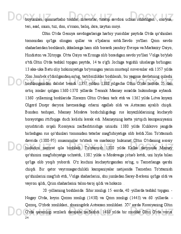 buyumlari,   qimmatbaho   toshlar,   ziravorlar,   tutatqi   savdosi   uchun   ishlatilgan.   ,   mo'yna,
teri, asal, mum, tuz, don, o'rmon, baliq, ikra, zaytun moyi.
        Oltin   O'rda   Genuya   savdogarlariga   harbiy   yurishlar   paytida   O'rda   qo'shinlari
tomonidan   qo'lga   olingan   qullar   va   o'ljalarni   sotdi.Savdo   yo'llari   Qrim   savdo
shaharlaridan boshlanib, ikkalasiga ham olib borardi   janubiy Evropa   va Markaziy Osiyo,
Hindiston va Xitoyga. O'rta Osiyo va Eronga olib boradigan savdo yo'llari Volga bo'ylab
o'tdi.Oltin O'rda tashkil  topgan paytda, 14 ta o'g'li  Jochiga tegishli  uluslarga bo'lingan:
13 aka-uka Batu oliy hokimiyatiga bo'ysungan yarim mustaqil suverenlar edi.1357 yilda
Xon Jonibek o'ldirilgandan so'ng, tartibsizliklar boshlanib, bu yagona davlatning qulashi
boshlanganidan   dalolat   beradi.   1357   yildan   1380   yilgacha   Oltin   O'rda   taxtida   25   dan
ortiq   xonlar   qolgan.1360-1370   yillarda   Temnik   Mamay   amalda   hukmdorga   aylandi.
1360 -yillarning boshlarida Xorazm  Oltin O'rdani  tark etdi  va  1362 yilda  Litva knyazi
Olgerd   Dnepr   daryosi   havzasidagi   erlarni   egallab   oldi   va   Astraxan   ajralib   chiqdi.
Bundan   tashqari,   Mamay   Moskva   boshchiligidagi   rus   knyazliklarining   kuchayib
borayotgan   ittifoqiga   duch   kelishi   kerak   edi.   Mamayning   katta   yirtqich   kampaniyasini
uyushtirish   orqali   Rossiyani   zaiflashtirishga   urinishi   1380   yilda   Kulikovo   jangida
birlashgan   rus   qo'shinlari   tomonidan   tatarlar   mag'lubiyatiga   olib   keldi.Xon   To'xtamish
davrida   (1380-95)   muammolar   to'xtadi   va   markaziy   hukumat   Oltin   O'rdaning   asosiy
hududini   nazorat   qila   boshladi.   To'xtamish   1380   yilda   Kalka   daryosida   Mamay
qo'shinini  mag'lubiyatga   uchratdi,  1382  yilda  u  Moskvaga   jo'nab  ketdi,  uni  hiyla  bilan
qo'lga   olib   yoqib   yubordi.   O'z   kuchini   kuchaytirgandan   so'ng,   u   Tamerlanga   qarshi
chiqdi.   Bir   qator   vayronagarchilikli   kampaniyalar   natijasida   Tamerlan   To'xtamish
qo'shinlarini mag'lub etdi, Volga shaharlarini, shu jumladan Saray-Berkeni qo'lga oldi va
vayron qildi, Qrim shaharlarini talon-taroj qildi va hokazo. .
      20 -yillarning boshlarida. Sibir xonligi 15 -asrda, 40 -yillarda tashkil topgan. -
Nogay   O'rda,   keyin   Qozon   xonligi   (1438)   va   Qrim   xonligi   (1443)   va   60   -yillarda.   -
Qozoq, O'zbek xonliklari, shuningdek Astraxan xonliklari. XV asrda Rossiyaning Oltin
O'rda   qaramligi   sezilarli   darajada   zaiflashdi.   1480   yilda   bir   muddat   Oltin   O'rda   vorisi
24 