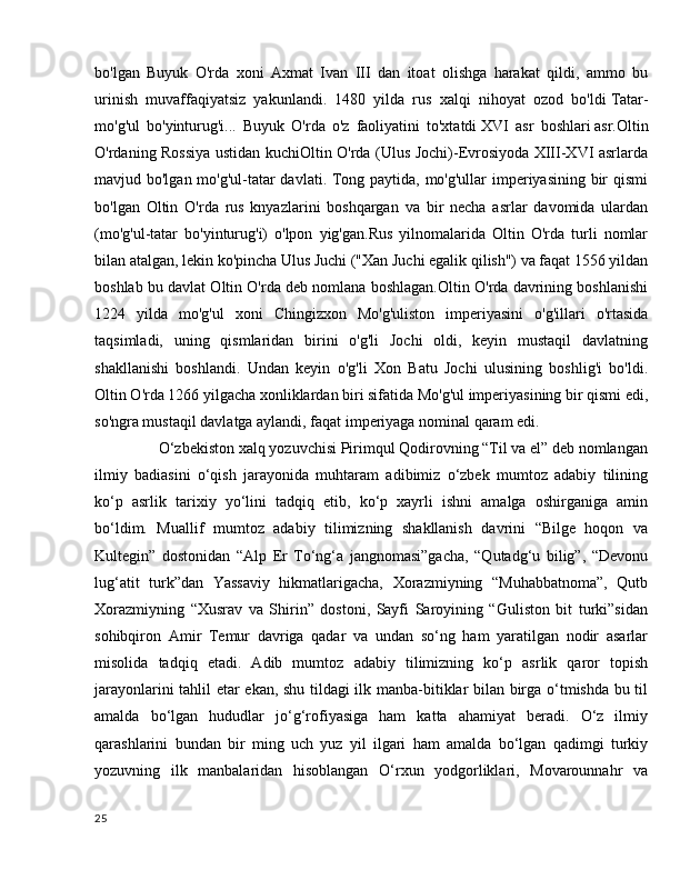 bo'lgan   Buyuk   O'rda   xoni   Axmat   Ivan   III   dan   itoat   olishga   harakat   qildi,   ammo   bu
urinish   muvaffaqiyatsiz   yakunlandi.   1480   yilda   rus   xalqi   nihoyat   ozod   bo'ldi   Tatar-
mo'g'ul   bo'yinturug'i...   Buyuk   O'rda   o'z   faoliyatini   to'xtatdi   XVI   asr   boshlari   asr.Oltin
O'rdaning Rossiya ustidan kuchiOltin O'rda (Ulus Jochi)-Evrosiyoda XIII-XVI asrlarda
mavjud bo'lgan mo'g'ul-tatar davlati. Tong paytida, mo'g'ullar  imperiyasining bir  qismi
bo'lgan   Oltin   O'rda   rus   knyazlarini   boshqargan   va   bir   necha   asrlar   davomida   ulardan
(mo'g'ul-tatar   bo'yinturug'i)   o'lpon   yig'gan.Rus   yilnomalarida   Oltin   O'rda   turli   nomlar
bilan atalgan, lekin ko'pincha Ulus Juchi ("Xan Juchi egalik qilish") va faqat 1556 yildan
boshlab bu davlat Oltin O'rda deb nomlana boshlagan.Oltin O'rda davrining boshlanishi
1224   yilda   mo'g'ul   xoni   Chingizxon   Mo'g'uliston   imperiyasini   o'g'illari   o'rtasida
taqsimladi,   uning   qismlaridan   birini   o'g'li   Jochi   oldi,   keyin   mustaqil   davlatning
shakllanishi   boshlandi.   Undan   keyin   o'g'li   Xon   Batu   Jochi   ulusining   boshlig'i   bo'ldi.
Oltin O'rda 1266 yilgacha xonliklardan biri sifatida Mo'g'ul imperiyasining bir qismi edi,
so'ngra mustaqil davlatga aylandi, faqat imperiyaga nominal qaram edi.
      O‘zbekiston xalq yozuvchisi Pirimqul Qodirovning “Til va el” deb nomlangan
ilmiy   badiasini   o‘qish   jarayonida   muhtaram   adibimiz   o‘zbek   mumtoz   adabiy   tilining
ko‘p   asrlik   tarixiy   yo‘lini   tadqiq   etib,   ko‘p   xayrli   ishni   amalga   oshirganiga   amin
bo‘ldim.   Muallif   mumtoz   adabiy   tilimizning   shakllanish   davrini   “Bilge   hoqon   va
Kultegin”   dostonidan   “Alp   Er   To‘ng‘a   jangnomasi”gacha,   “Qutadg‘u   bilig”,   “Devonu
lug‘atit   turk”dan   Yassaviy   hikmatlarigacha,   Xorazmiyning   “Muhabbatnoma”,   Qutb
Xorazmiyning   “Xusrav   va   Shirin”   dostoni,   Sayfi   Saroyining   “Guliston   bit   turki”sidan
sohibqiron   Amir   Temur   davriga   qadar   va   undan   so‘ng   ham   yaratilgan   nodir   asarlar
misolida   tadqiq   etadi.   Adib   mumtoz   adabiy   tilimizning   ko‘p   asrlik   qaror   topish
jarayonlarini tahlil etar ekan, shu tildagi ilk manba-bitiklar bilan birga o‘tmishda bu til
amalda   bo‘lgan   hududlar   jo‘g‘rofiyasiga   ham   katta   ahamiyat   beradi.   O‘z   ilmiy
qarashlarini   bundan   bir   ming   uch   yuz   yil   ilgari   ham   amalda   bo‘lgan   qadimgi   turkiy
yozuvning   ilk   manbalaridan   hisoblangan   O‘rxun   yodgorliklari,   Movarounnahr   va
25 