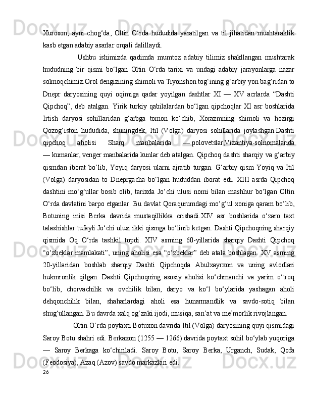 Xuroson,   ayni   chog‘da,   Oltin   O‘rda   hududida   yaratilgan   va   til   jihatidan   mushtaraklik
kasb etgan adabiy asarlar orqali dalillaydi.
          Ushbu   ishimizda   qadimda   mumtoz   adabiy   tilimiz   shakllangan   mushtarak
hududning   bir   qismi   bo‘lgan   Oltin   O‘rda   tarixi   va   undagi   adabiy   jarayonlarga   nazar
solmoqchimiz.Orol dengizining shimoli va Tiyonshon tog‘ining g‘arbiy yon bag‘ridan to
Dnepr   daryosining   quyi   oqimiga   qadar   yoyilgan   dashtlar   XI   —   XV   acrlarda   “Dashti
Qipchoq”,   deb   atalgan.   Yirik   turkiy   qabilalardan   bo‘lgan   qipchoqlar   XI   asr   boshlarida
Irtish   daryosi   sohillaridan   g‘arbga   tomon   ko‘chib,   Xorazmning   shimoli   va   hozirgi
Qozog‘iston   hududida,   shuningdek,   Itil   (Volga)   daryosi   sohillarida   joylashgan.Dashti
qipchoq   aholisi   Sharq   manbalarida   —   polovetslar,Vizantiya-solnomalarida
—   kumanlar,   venger manbalarida   kunlar   deb atalgan. Qipchoq dashti sharqiy va g‘arbiy
qismdan   iborat   bo‘lib,   Yoyiq   daryosi   ularni   ajratib   turgan.   G‘arbiy   qism   Yoyiq   va   Itil
(Volga)   daryosidan   to   Dneprgacha   bo‘lgan   hududdan   iborat   edi.   XIII   asrda   Qipchoq
dashtini   mo‘g‘ullar   bosib   olib,   tarixda   Jo‘chi   ulusi   nomi   bilan   mashhur   bo‘lgan   Oltin
O‘rda davlatini barpo etganlar. Bu davlat Qoraqurumdagi mo‘g‘ul xoniga qaram bo‘lib,
Botuning   inisi   Berka   davrida   mustaqillikka   erishadi.XIV   asr   boshlarida   o‘zaro   taxt
talashishlar tufayli Jo‘chi ulusi ikki qismga bo‘linib ketgan. Dashti Qipchoqning sharqiy
qismida   Oq   O‘rda   tashkil   topdi.   XIV   asrning   60-yillarida   sharqiy   Dashti   Qipchoq
“o‘zbeklar   mamlakati”,   uning  aholisi  esa   “o‘zbeklar”  deb  atala  boshlagan.  XV  asrning
20-yillaridan   boshlab   sharqiy   Dashti   Qipchoqda   Abulxayrxon   va   uning   avlodlari
hukmronlik   qilgan.   Dashti   Qipchoqning   asosiy   aholisi   ko‘chmanchi   va   yarim   o‘troq
bo‘lib,   chorvachilik   va   ovchilik   bilan,   daryo   va   ko‘l   bo‘ylarida   yashagan   aholi
dehqonchilik   bilan,   shaharlardagi   aholi   esa   hunarmandlik   va   savdo-sotiq   bilan
shug‘ullangan. Bu davrda xalq og‘zaki ijodi, musiqa, san’at va me’morlik rivojlangan.
      Oltin O‘rda poytaxti Botuxon davrida Itil (Volga) daryosining quyi qismidagi
Saroy Botu shahri edi. Berkaxon (1255 — 1266) davrida poytaxt sohil bo‘ylab yuqoriga
—   Saroy   Berkaga   ko‘chiriladi.   Saroy   Botu,   Saroy   Berka,   Urganch,   Sudak,   Qofa
(Feodosiya), Azaq (Azov) savdo markazlari edi.
26 