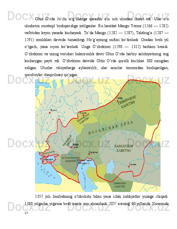 Oltin   O‘rda   Jo‘chi   o‘g‘illariga   qarashli   o‘n   uch   ulusdan   iborat   edi.   Ular   o‘z
uluslarini mustaqil  boshqarishga intilganlar. Bu harakat  Mangu Temur  (1266 — 1282)
vafotidan  keyin  yanada  kuchayadi.  To‘da Mangu  (1282  — 1287), Talabug‘a  (1287 —
1291)   xonliklari   davrida   tumanbegi   No‘g‘ayning   nufuzi   ko‘tariladi.   Oradan   besh   yil
o‘tgach,   yana   isyon   ko‘tariladi.   Unga   O‘zbekxon   (1290   —   1312)   barham   beradi.
O‘zbekxon   va   uning   vorislari   hukmronlik   davri   Oltin   O‘rda   harbiy   salohiyatining   eng
kuchaygan   payti   edi.   O‘zbekxon   davrida   Oltin   O‘rda   qurolli   kuchlari   300   mingdan
oshgan.   Uluslar   viloyatlarga   aylantirilib,   ular   amirlar   tomonidan   boshqarilgan,
qurultoylar chaqirilmay qo‘ygan.
1357   yili   Jonibekning   o‘ldirilishi   bilan   yana   ichki   ziddiyatlar   yuzaga   chiqadi.
1380   yilgacha   yigirma   besh   marta   xon   almashadi.   XIV   asrning   60-yillarida   Xorazmda
27 