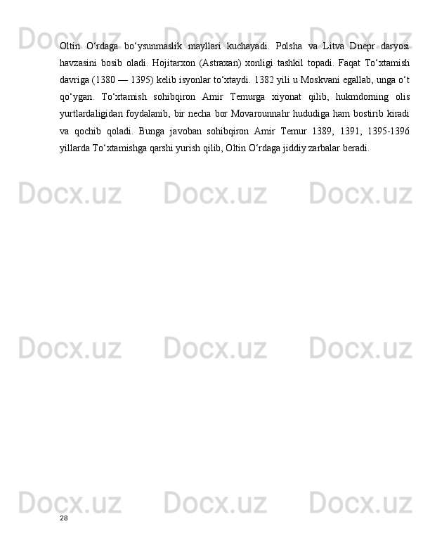 Oltin   O‘rdaga   bo‘ysunmaslik   mayllari   kuchayadi.   Polsha   va   Litva   Dnepr   daryosi
havzasini   bosib   oladi.   Hojitarxon   (Astraxan)   xonligi   tashkil   topadi.   Faqat   To‘xtamish
davriga (1380 — 1395) kelib isyonlar to‘xtaydi. 1382 yili u Moskvani egallab, unga o‘t
qo‘ygan.   To‘xtamish   sohibqiron   Amir   Temurga   xiyonat   qilib,   hukmdorning   olis
yurtlardaligidan foydalanib, bir  necha  bor  Movarounnahr  hududiga ham  bostirib kiradi
va   qochib   qoladi.   Bunga   javoban   sohibqiron   Amir   Temur   1389,   1391,   1395-1396
yillarda To‘xtamishga qarshi yurish qilib, Oltin O‘rdaga jiddiy zarbalar beradi.
28 