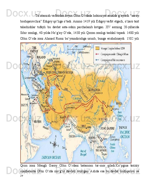        To‘xtamish vafotidan keyin Oltin O‘rdada hokimiyat amalda g‘ayratli “saroy
boshqaruvchisi” Edigey qo‘liga o‘tadi. Ammo 1419 yili Edigey vafot etgach, o‘zaro taxt
talashishlar   tufayli   bu   davlat   asta-sekin   parchalanib   ketgan.   XV   asrning   20-yillarida
Sibir xonligi, 40-yilda No‘g‘ay O‘rda, 1438 yili Qozon xonligi tashkil topadi. 1480 yili
Oltin   O‘rda   xoni   Ahmad   Rusni   bo‘ysundirishga   urinib,   bunga   erisholmaydi.   1502   yili
Qrim   xoni   Mengli   Garoy   Oltin   O‘rdani   batamom   tor-mor   qiladi.Ko‘pgina   tarixiy
manbalarda   Oltin   O‘rda   mo‘g‘ul   davlati   deyilgan.   Aslida   esa   bu   davlat   boshqaruvi   va
29 