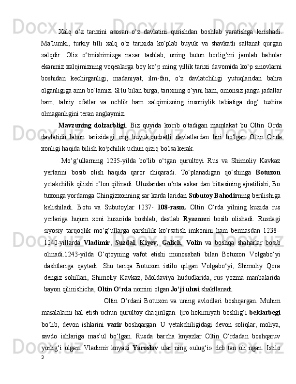 Xalq   o‘z   tarixini   asosan   o‘z   davlatini   qurishdan   boshlab   yaratishga   kirishadi.
Ma’lumki,   turkiy   tilli   xalq   o‘z   tarixida   ko‘plab   buyuk   va   shavkatli   saltanat   qurgan
xalqdir.   Olis   o‘tmishimizga   nazar   tashlab,   uning   butun   borlig‘ini   jamlab   baholar
ekanmiz xalqimizning voqealarga boy ko‘p ming yillik tarixi davomida ko‘p sinovlarni
boshidan   kechirganligi,   madaniyat,   ilm-fan,   o‘z   davlatchiligi   yutuqlaridan   bahra
olganligiga amn bo‘lamiz. SHu bilan birga, tarixning o‘yini ham, omonsiz jangu jadallar
ham,   tabiiy   ofatlar   va   ochlik   ham   xalqimizning   insoniylik   tabiatiga   dog‘   tushira
olmaganligini teran anglaymiz.
Mavzuning   dolzarbligi .   Biz   quyida   ko'rib   o'tadigan   mamlakat   bu   Oltin   O'rda
davlatidir.Jahon   tarixidagi   eng   buyuk,qudratli   davlatlardan   biri   bo'lgan   Oltin   O'rda
xonligi haqida bilish ko'pchilik uchun qiziq bo'lsa kerak.
Mo‘g‘ullarning   1235-yilda   bo‘lib   o‘tgan   qurultoyi   Rus   va   Shimoliy   Kavkaz
yerlarini   bosib   olish   haqida   qaror   chiqaradi.   To‘planadigan   qo‘shinga   Botuxon
yetakchilik qilishi e’lon qilinadi. Uluslardan o‘nta askar dan bittasining ajratilishi, Bo
tuxonga yordamga Chingizxonning sar karda laridan  Subutoy Bahodir ning berilishiga
kelishiladi.   Botu   va   Subutoylar   1237-   108-rasm.   Oltin   O‘rda   yilning   kuzida   rus
yerlariga   hujum   xoni   huzurida   boshlab,   dastlab   Ryazan ni   bosib   olishadi.   Rusdagi
siyosiy   tarqoqlik   mo‘g‘ullarga   qarshilik   ko‘rsatish   imkonini   ham   bermasdan   1238–
1240-yillarda   Vladimir ,   Suzdal ,   Kiyev ,   Galich ,   Volin   va   boshqa   shaharlar   bosib
olinadi.1243-yilda   O‘qtoyning   vafot   etishi   munosabati   bilan   Botuxon   Volgabo‘yi
dashtlariga   qaytadi.   Shu   tariqa   Botuxon   istilo   qilgan   Volgabo‘yi,   Shimoliy   Qora
dengiz   sohillari,   Shimoliy   Kavkaz,   Moldaviya   hududlarida,   rus   yozma   manbalarida
bayon qilinishicha,  Oltin O‘rda  nomini olgan  Jo‘ji ulusi  shakllanadi.
                                Oltin   O‘rdani   Botuxon   va   uning   avlodlari   boshqargan.   Muhim
masalalarni  hal  etish uchun qurultoy chaqirilgan. Ijro hokimiyati  boshlig‘i   beklarbegi
bo‘lib,   devon   ishlarini   vazir   boshqargan.   U   yetakchiligidagi   devon   soliqlar,   moliya,
savdo   ishlariga   mas’ul   bo‘lgan.   Rusda   barcha   knyazlar   Oltin   O‘rdadan   boshqaruv
yorlig‘i   olgan.   Vladimir   knyazi   Yaroslav   ular   ning   «ulug‘i»   deb   tan   oli   ngan.   Istilo
3 