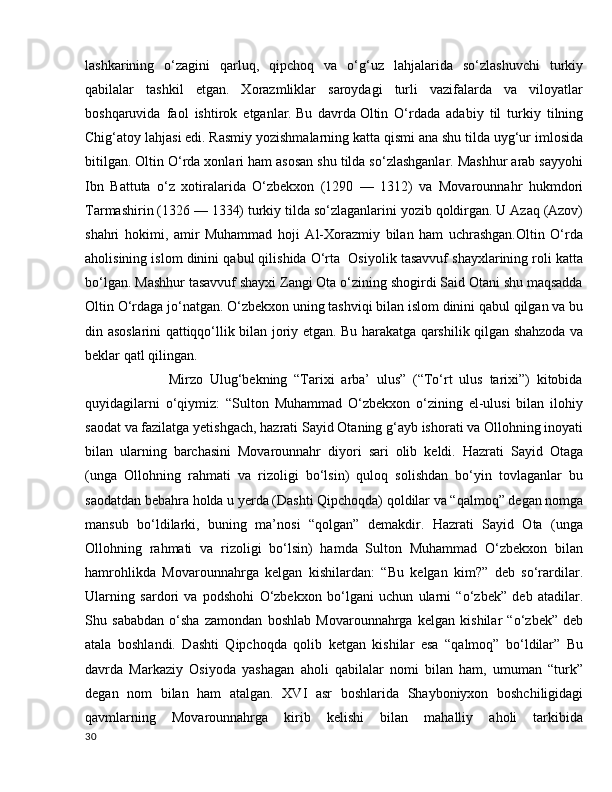 lashkarining   o‘zagini   qarluq,   qipchoq   va   o‘g‘uz   lahjalarida   so‘zlashuvchi   turkiy
qabilalar   tashkil   etgan.   Xorazmliklar   saroydagi   turli   vazifalarda   va   viloyatlar
boshqaruvida   faol   ishtirok   etganlar.   Bu   davrda   Oltin   O‘rdada   adabiy   til   turkiy   tilning
Chig‘atoy lahjasi edi.   Rasmiy yozishmalarning katta qismi ana shu tilda uyg‘ur imlosida
bitilgan. Oltin O‘rda xonlari ham asosan shu tilda so‘zlashganlar. Mashhur arab sayyohi
Ibn   Battuta   o‘z   xotiralarida   O‘zbekxon   (1290   —   1312)   va   Movarounnahr   hukmdori
Tarmashirin (1326 — 1334) turkiy tilda so‘zlaganlarini yozib qoldirgan. U Azaq (Azov)
shahri   hokimi,   amir   Muhammad   hoji   Al-Xorazmiy   bilan   ham   uchrashgan.Oltin   O‘rda
aholisining islom dinini qabul qilishida O‘rta  Osiyolik tasavvuf shayxlarining roli katta
bo‘lgan. Mashhur tasavvuf shayxi Zangi Ota o‘zining shogirdi Said Otani shu maqsadda
Oltin O‘rdaga jo‘natgan. O‘zbekxon uning tashviqi bilan islom dinini qabul qilgan va bu
din asoslarini qattiqqo‘llik bilan joriy etgan. Bu harakatga qarshilik qilgan shahzoda va
beklar qatl qilingan.
              Mirzo   Ulug‘bekning   “Tarixi   arba’   ulus”   (“To‘rt   ulus   tarixi”)   kitobida
quyidagilarni   o‘qiymiz:   “Sulton   Muhammad   O‘zbekxon   o‘zining   el-ulusi   bilan   ilohiy
saodat va fazilatga yetishgach, hazrati Sayid Otaning g‘ayb ishorati va Ollohning inoyati
bilan   ularning   barchasini   Movarounnahr   diyori   sari   olib   keldi.   Hazrati   Sayid   Otaga
(unga   Ollohning   rahmati   va   rizoligi   bo‘lsin)   quloq   solishdan   bo‘yin   tovlaganlar   bu
saodatdan bebahra holda u yerda (Dashti Qipchoqda) qoldilar va “qalmoq” degan nomga
mansub   bo‘ldilarki,   buning   ma’nosi   “qolgan”   demakdir.   Hazrati   Sayid   Ota   (unga
Ollohning   rahmati   va   rizoligi   bo‘lsin)   hamda   Sulton   Muhammad   O‘zbekxon   bilan
hamrohlikda   Movarounnahrga   kelgan   kishilardan:   “Bu   kelgan   kim?”   deb   so‘rardilar.
Ularning   sardori   va   podshohi   O‘zbekxon   bo‘lgani   uchun   ularni   “o‘zbek”   deb   atadilar.
Shu   sababdan   o‘sha   zamondan   boshlab   Movarounnahrga   kelgan   kishilar   “o‘zbek”   deb
atala   boshlandi.   Dashti   Qipchoqda   qolib   ketgan   kishilar   esa   “qalmoq”   bo‘ldilar”   Bu
davrda   Markaziy   Osiyoda   yashagan   aholi   qabilalar   nomi   bilan   ham,   umuman   “turk”
degan   nom   bilan   ham   atalgan.   XVI   asr   boshlarida   Shayboniyxon   boshchiligidagi
qavmlarning   Movarounnahrga   kirib   kelishi   bilan   mahalliy   aholi   tarkibida
30 