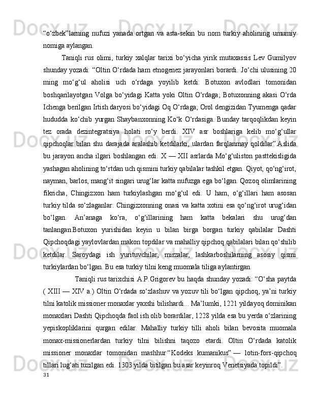 “o‘zbek”larning   nufuzi   yanada   ortgan   va   asta-sekin   bu   nom   turkiy   aholining   umumiy
nomiga aylangan.
Taniqli   rus   olimi,   turkiy   xalqlar   tarixi   bo‘yicha   yirik   mutaxassis   Lev   Gumilyov
shunday yozadi: “Oltin O‘rdada ham etnogenez jarayonlari borardi. Jo‘chi ulusining 20
ming   mo‘g‘ul   aholisi   uch   o‘rdaga   yoyilib   ketdi:   Botuxon   avlodlari   tomonidan
boshqarilayotgan   Volga   bo‘yidagi   Katta   yoki   Oltin   O‘rdaga;   Botuxonning   akasi   O‘rda
Ichenga berilgan Irtish daryosi bo‘yidagi Oq O‘rdaga; Orol dengizidan Tyumenga qadar
hududda   ko‘chib   yurgan   Shaybanxonning   Ko‘k   O‘rdasiga.   Bunday   tarqoqlikdan   keyin
tez   orada   dezintegratsiya   holati   ro‘y   berdi.   XIV   asr   boshlariga   kelib   mo‘g‘ullar
qipchoqlar   bilan   shu   darajada   aralashib   ketdilarki,  ulardan   farqlanmay   qoldilar”.Aslida
bu jarayon ancha ilgari  boshlangan edi. X — XII asrlarda Mo‘g‘uliston pasttekisligida
yashagan aholining to‘rtdan uch qismini turkiy qabilalar tashkil etgan. Qiyot, qo‘ng‘irot,
nayman, barlos, mang‘it singari urug‘lar katta nufuzga ega bo‘lgan. Qozoq olimlarining
fikricha,   Chingizxon   ham   turkiylashgan   mo‘g‘ul   edi.   U   ham,   o‘g‘illari   ham   asosan
turkiy tilda so‘zlaganlar. Chingizxonning onasi va katta xotini esa qo‘ng‘irot urug‘idan
bo‘lgan.   An’anaga   ko‘ra,   o‘g‘illarining   ham   katta   bekalari   shu   urug‘dan
tanlangan.Botuxon   yurishidan   keyin   u   bilan   birga   borgan   turkiy   qabilalar   Dashti
Qipchoqdagi yaylovlardan makon topdilar va mahalliy qipchoq qabilalari bilan qo‘shilib
ketdilar.   Saroydagi   ish   yurituvchilar,   mirzalar,   lashkarboshilarning   asosiy   qismi
turkiylardan bo‘lgan. Bu esa turkiy tilni keng muomala tiliga aylantirgan.
           Taniqli rus tarixchisi A.P.Grigorev bu haqda shunday yozadi: “O‘sha paytda
( XIII — XIV a.) Oltin O‘rdada so‘zlashuv va yozuv tili bo‘lgan qipchoq, ya’ni turkiy
tilni katolik missioner monaxlar yaxshi bilishardi... Ma’lumki, 1221 yildayoq dominikan
monaxlari Dashti Qipchoqda faol ish olib borardilar, 1228 yilda esa bu yerda o‘zlarining
yepiskopliklarini   qurgan   edilar.   Mahalliy   turkiy   tilli   aholi   bilan   bevosita   muomala
monax-missionerlardan   turkiy   tilni   bilishni   taqozo   etardi.   Oltin   O‘rdada   katolik
missioner   monaxlar   tomonidan   mashhur   “Kodeks   kumanikus”   —   lotin-fors-qipchoq
tillari lug‘ati tuzilgan edi. 1303 yilda bitilgan bu asar keyinroq Venetsiyada topildi”.
31 