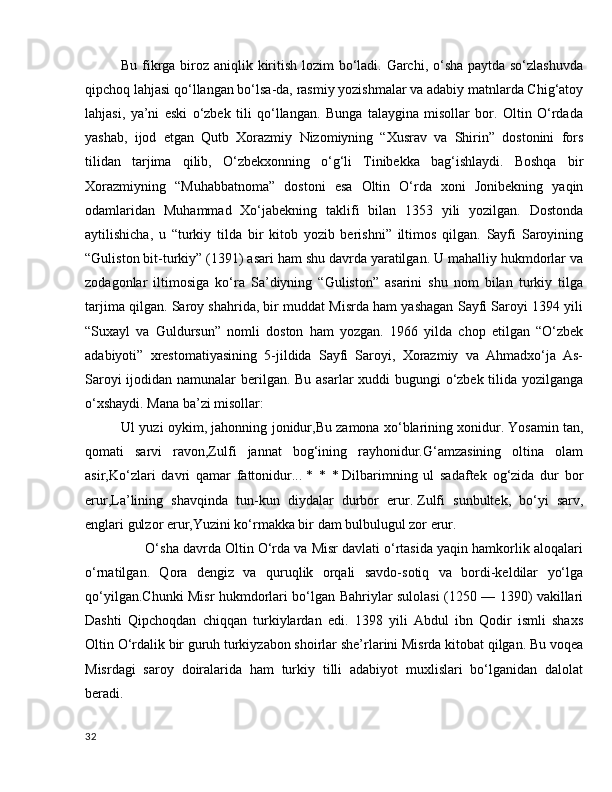 Bu fikrga biroz aniqlik kiritish lozim bo‘ladi. Garchi, o‘sha paytda so‘zlashuvda
qipchoq lahjasi qo‘llangan bo‘lsa-da, rasmiy yozishmalar va adabiy matnlarda Chig‘atoy
lahjasi,   ya’ni   eski   o‘zbek   tili   qo‘llangan.   Bunga   talaygina   misollar   bor.   Oltin   O‘rdada
yashab,   ijod   etgan   Qutb   Xorazmiy   Nizomiyning   “Xusrav   va   Shirin”   dostonini   fors
tilidan   tarjima   qilib,   O‘zbekxonning   o‘g‘li   Tinibekka   bag‘ishlaydi.   Boshqa   bir
Xorazmiyning   “Muhabbatnoma”   dostoni   esa   Oltin   O‘rda   xoni   Jonibekning   yaqin
odamlaridan   Muhammad   Xo‘jabekning   taklifi   bilan   1353   yili   yozilgan.   Dostonda
aytilishicha,   u   “turkiy   tilda   bir   kitob   yozib   berishni”   iltimos   qilgan.   Sayfi   Saroyining
“Guliston bit-turkiy” (1391) asari ham shu davrda yaratilgan. U mahalliy hukmdorlar va
zodagonlar   iltimosiga   ko‘ra   Sa’diyning   “Guliston”   asarini   shu   nom   bilan   turkiy   tilga
tarjima qilgan. Saroy shahrida, bir muddat Misrda ham yashagan Sayfi Saroyi 1394 yili
“Suxayl   va   Guldursun”   nomli   doston   ham   yozgan.   1966   yilda   chop   etilgan   “O‘zbek
adabiyoti”   xrestomatiyasining   5-jildida   Sayfi   Saroyi,   Xorazmiy   va   Ahmadxo‘ja   As-
Saroyi  ijodidan namunalar  berilgan. Bu asarlar  xuddi  bugungi  o‘zbek tilida yozilganga
o‘xshaydi. Mana ba’zi misollar:
Ul yuzi oykim, jahonning jonidur,Bu zamona xo‘blarining xonidur.   Yosamin tan,
qomati   sarvi   ravon,Zulfi   jannat   bog‘ining   rayhonidur.G‘amzasining   oltina   olam
asir,Ko‘zlari   davri   qamar   fattonidur...   *   *   *   Dilbarimning   ul   sadaftek   og‘zida   dur   bor
erur,La’lining   shavqinda   tun-kun   diydalar   durbor   erur.   Zulfi   sunbultek,   bo‘yi   sarv,
englari gulzor erur,Yuzini ko‘rmakka bir dam bulbulugul zor erur.
       O‘sha davrda Oltin O‘rda va Misr davlati o‘rtasida yaqin hamkorlik aloqalari
o‘rnatilgan.   Qora   dengiz   va   quruqlik   orqali   savdo-sotiq   va   bordi-keldilar   yo‘lga
qo‘yilgan.Chunki Misr hukmdorlari bo‘lgan Bahriylar sulolasi (1250 — 1390) vakillari
Dashti   Qipchoqdan   chiqqan   turkiylardan   edi.   1398   yili   Abdul   ibn   Qodir   ismli   shaxs
Oltin O‘rdalik bir guruh turkiyzabon shoirlar she’rlarini Misrda kitobat qilgan. Bu voqea
Misrdagi   saroy   doiralarida   ham   turkiy   tilli   adabiyot   muxlislari   bo‘lganidan   dalolat
beradi.
32 