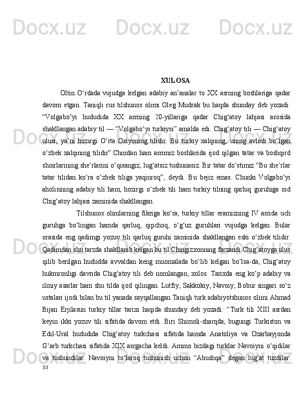 XULOSA
Oltin   O‘rdada   vujudga   kelgan   adabiy   an’analar   to   XX   asrning   boshlariga   qadar
davom   etgan.   Taniqli   rus   tilshunos   olimi   Oleg   Mudrak   bu   haqda   shunday   deb   yozadi:
“Volgabo‘yi   hududida   XX   asrning   20-yillariga   qadar   Chig‘atoy   lahjasi   asosida
shakllangan adabiy til — “Volgabo‘yi turkiysi” amalda edi. Chig‘atoy tili — Chig‘atoy
ulusi,   ya’ni   hozirgi   O‘rta   Osiyoning   tilidir.   Bu   turkiy   xalqning,   uning   avlodi   bo‘lgan
o‘zbek   xalqining   tilidir”.Chindan   ham   asrimiz   boshlarida   ijod   qilgan   tatar   va   boshqird
shoirlarining she’rlarini o‘qisangiz, lug‘atsiz tushunasiz. Bir tatar do‘stimiz “Bu she’rlar
tatar   tilidan   ko‘ra   o‘zbek   tiliga   yaqinroq”,   deydi.   Bu   bejiz   emas.   Chunki   Volgabo‘yi
aholisining   adabiy   tili   ham,   hozirgi   o‘zbek   tili   ham   turkiy   tilning   qarluq   guruhiga   oid
Chig‘atoy lahjasi zaminida shakllangan.
            Tilshunos   olimlarning   fikriga   ko‘ra,   turkiy   tillar   eramizning   IV   asrida   uch
guruhga   bo‘lingan   hamda   qarluq,   qipchoq,   o‘g‘uz   guruhlari   vujudga   kelgan.   Bular
orasida   eng   qadimgi   yozuv   tili   qarluq   guruhi   zaminida   shakllangan   eski   o‘zbek   tilidir.
Qadimdan shu tarzda shakllanib kelgan bu til Chingizxonning farzandi Chig‘atoyga ulus
qilib   berilgan   hududda   avvaldan   keng   muomalada   bo‘lib   kelgan   bo‘lsa-da,   Chig‘atoy
hukmronligi   davrida   Chig‘atoy   tili   deb   nomlangan,   xolos.   Tarixda   eng   ko‘p   adabiy   va
ilmiy asarlar ham shu tilda ijod qilingan. Lutfiy, Sakkokiy, Navoiy, Bobur singari so‘z
ustalari ijodi bilan bu til yanada sayqallangan.Taniqli turk adabiyotshunos olimi Ahmad
Bijan   Erjilasun   turkiy   tillar   tarixi   haqida   shunday   deb   yozadi:   “Turk   tili   XIII   asrdan
keyin   ikki   yozuv   tili   sifatida   davom   etdi.   Biri   Shimoli-sharqda,   bugungi   Turkiston   va
Edil-Ural   hududida   Chig‘atoy   turkchasi   sifatida   hamda   Anatoliya   va   Ozarbayjonda
G‘arb  turkchasi  sifatida   XIX  asrgacha  keldi.  Ammo  bizdagi  turklar  Navoiyni  o‘qidilar
va   tushundilar.   Navoiyni   to‘laroq   tushunish   uchun   “Abushqa”   degan   lug‘at   tuzdilar.
33 