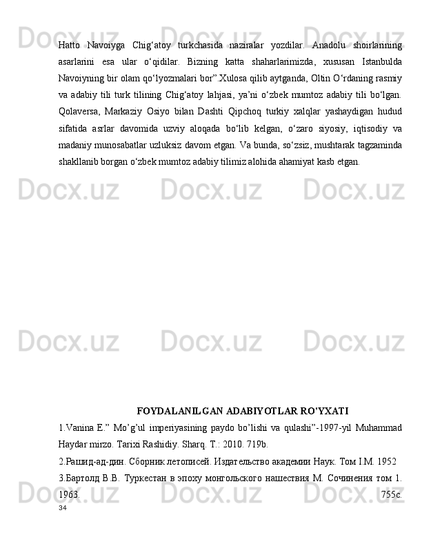 Hatto   Navoiyga   Chig‘atoy   turkchasida   naziralar   yozdilar.   Anadolu   shoirlarining
asarlarini   esa   ular   o‘qidilar.   Bizning   katta   shaharlarimizda,   xususan   Istanbulda
Navoiyning bir olam qo‘lyozmalari bor”.Xulosa qilib aytganda, Oltin O‘rdaning rasmiy
va   adabiy   tili   turk   tilining   Chig‘atoy   lahjasi,   ya’ni   o‘zbek   mumtoz   adabiy   tili   bo‘lgan.
Qolaversa,   Markaziy   Osiyo   bilan   Dashti   Qipchoq   turkiy   xalqlar   yashaydigan   hudud
sifatida   asrlar   davomida   uzviy   aloqada   bo‘lib   kelgan,   o‘zaro   siyosiy,   iqtisodiy   va
madaniy munosabatlar uzluksiz davom etgan. Va bunda, so‘zsiz, mushtarak tagzaminda
shakllanib borgan o‘zbek mumtoz adabiy tilimiz alohida ahamiyat kasb etgan.
FOYDALANILGAN ADABIYOTLAR RO'YXATI
1.Vanina   E.”   Mo’g’ul   imperiyasining   paydo   bo’lishi   va   qulashi”-1997-yil   Muhammad
Haydar mirzo. Tarixi Rashidiy. Sharq .  T .: 2010. 719 b .
2.Рашид-ад-дин. Сборник летописей. Издательство академии Наук. Том  I .М. 1952
3.Бартолд   В.В.   Туркестан   в   эпоху   монгольскAо   нашествия   М.   Сjинения   том   1.
1963.   755с.
34 