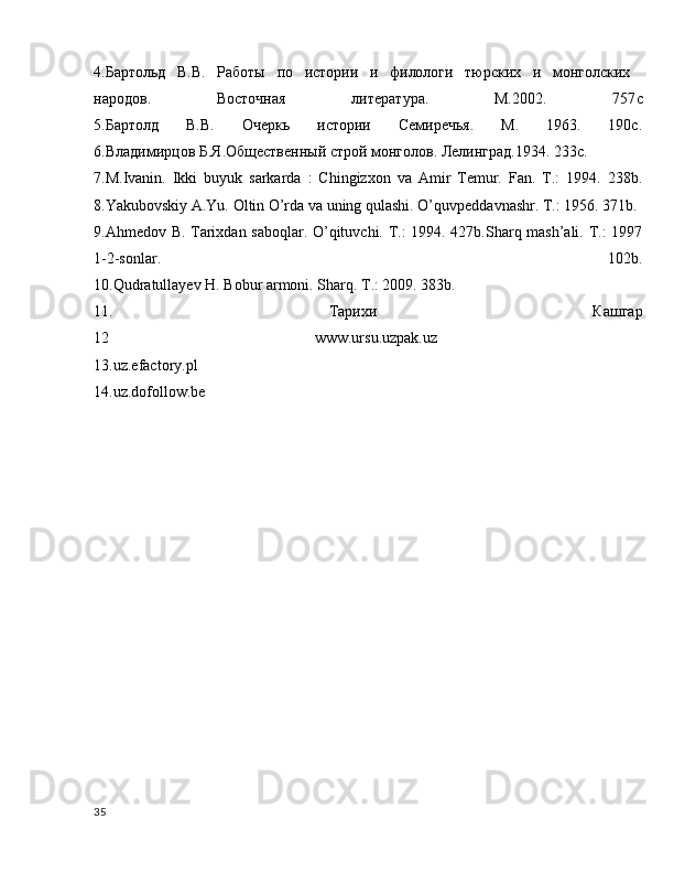 4.Бартольд   В.В.   Работы   по   истории   и   филолAи   тюрских   и   монголских  
народов.   Востjная   литература.   М.2002.   757 c
5.Бартолд   В.В.   Очеркь   истории   Семиречья.   М.   1963.   190с.
6.Владимирцов Б.Я.Общественный строй монголов. Лелинград.1934. 233с.
7.M.Ivanin.   Ikki   buyuk   sarkarda   :   Chingizxon   va   Amir   Temur.   Fan.   T.:   1994.   238b.
8.Yakubovskiy A.Yu. Oltin O’rda va uning qulashi. O’quvpeddavnashr. T.: 1956. 371b.
9.Ahmedov B. Tarixdan saboqlar. O’qituvchi. T.: 1994. 427b.Sharq mash’ali. T.: 1997
1-2-sonlar.   102b.
10.Qudratullayev H. Bobur armoni. Sharq. T.: 2009. 383b.
11.   Тарихи   Кашгар
12   www.ursu.uzpak.uz  
13.uz.efactory.pl
14.uz.dofollow.be
35 