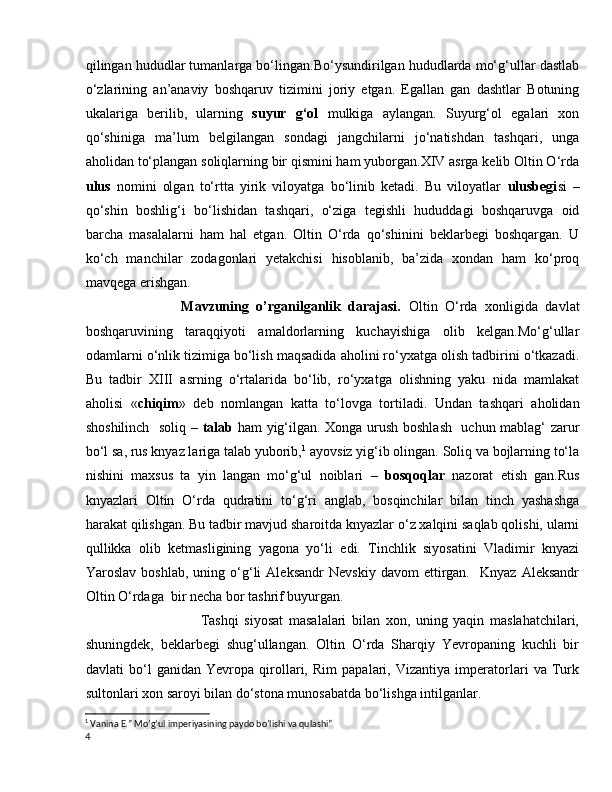 qilingan hududlar tumanlarga bo‘lingan.Bo‘ysundirilgan hududlarda mo‘g‘ullar dastlab
o‘zlarining   an’anaviy   boshqaruv   tizimini   joriy   etgan.   Egallan   gan   dashtlar   Botuning
ukalariga   berilib,   ularning   suyur   g‘ol   mulkiga   aylangan.   Suyurg‘ol   egalari   xon
qo‘shiniga   ma’lum   belgilangan   sondagi   jangchilarni   jo‘natishdan   tashqari,   unga
aholidan to‘plangan soliqlarning bir qismini ham yuborgan.XIV asrga kelib Oltin O‘rda
ulus   nomini   olgan   to‘rtta   yirik   viloyatga   bo‘linib   ketadi.   Bu   viloyatlar   ulusbegi si   –
qo‘shin   boshlig‘i   bo‘lishidan   tashqari,   o‘ziga   tegishli   hududdagi   boshqaruvga   oid
barcha   masalalarni   ham   hal   etgan.   Oltin   O‘rda   qo‘shinini   beklarbegi   boshqargan.   U
ko‘ch   manchilar   zodagonlari   yetakchisi   hisoblanib,   ba’zida   xondan   ham   ko‘proq
mavqega erishgan. 
                Mavzuning   o’rganilganlik   darajasi.   Oltin   O‘rda   xonligida   davlat
boshqaruvining   taraqqiyoti   amaldorlarning   kuchayishiga   olib   kelgan.Mo‘g‘ullar
odamlarni o‘nlik tizimiga bo‘lish maqsadida aholini ro‘yxatga olish tadbirini o‘tkazadi.
Bu   tadbir   XIII   asrning   o‘rtalarida   bo‘lib,   ro‘yxatga   olishning   yaku   nida   mamlakat
aholisi   « chiqim »   deb   nomlangan   katta   to‘lovga   tortiladi.   Undan   tashqari   aholidan
shoshilinch   soliq –   talab   ham yig‘ilgan. Xonga urush boshlash   uchun mablag‘ zarur
bo‘l sa, rus knyaz lariga talab yuborib, 1
 ayovsiz yig‘ib olingan. Soliq va bojlarning to‘la
nishini   maxsus   ta   yin   langan   mo‘g‘ul   noiblari   –   bosqoqlar   nazorat   etish   gan.Rus
knyazlari   Oltin   O‘rda   qudratini   to‘g‘ri   anglab,   bosqinchilar   bilan   tinch   yashashga
harakat qilishgan. Bu tadbir mavjud sharoitda knyazlar o‘z xalqini saqlab qolishi, ularni
qullikka   olib   ketmasligining   yagona   yo‘li   edi.   Tinchlik   siyosatini   Vladimir   knyazi
Yaroslav   boshlab,   uning  o‘g‘li   Aleksandr   Nevskiy   davom   ettirgan.     Knyaz   Aleksandr
Oltin O‘rdaga  bir necha bor tashrif buyurgan.
                            Tashqi   siyosat   masalalari   bilan   xon,   uning   yaqin   maslahatchilari,
shuningdek,   beklarbegi   shug‘ullangan.   Oltin   O‘rda   Sharqiy   Yevropaning   kuchli   bir
davlati   bo‘l   ganidan   Yevropa   qirollari,   Rim   papalari,   Vizantiya   imperatorlari   va   Turk
sultonlari xon saroyi bilan do‘stona munosabatda bo‘lishga intilganlar.
1
 Vanina E.” Mo’g’ul imperiyasining paydo bo’lishi va qulashi”
4