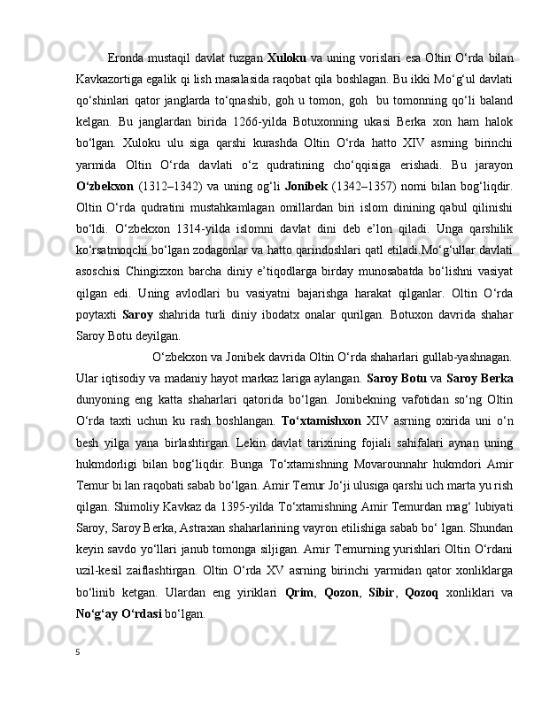 Eronda  mustaqil  davlat  tuzgan   Xuloku   va  uning vorislari  esa   Oltin O‘rda  bilan
Kavkazortiga egalik qi lish masalasida raqobat qila boshlagan. Bu ikki Mo‘g‘ul davlati
qo‘shinlari   qator   janglarda   to‘qnashib,   goh   u   tomon,   goh     bu   tomonning   qo‘li   baland
kelgan.   Bu   janglardan   birida   1266-yilda   Botuxonning   ukasi   Berka   xon   ham   halok
bo‘lgan.   Xuloku   ulu   siga   qarshi   kurashda   Oltin   O‘rda   hatto   XIV   asrning   birinchi
yarmida   Oltin   O‘rda   davlati   o‘z   qudratining   cho‘qqisiga   erishadi.   Bu   jarayon
O‘zbekxon   (1312–1342)   va   uning   og‘li   Jonibek   (1342–1357)   nomi   bilan   bog‘liqdir.
Oltin   O‘rda   qudratini   mustahkamlagan   omillardan   biri   islom   dinining   qabul   qilinishi
bo‘ldi.   O‘zbekxon   1314-yilda   islomni   davlat   dini   deb   e’lon   qiladi.   Unga   qarshilik
ko‘rsatmoqchi bo‘lgan zodagonlar va hatto qarindoshlari qatl etiladi.Mo‘g‘ullar davlati
asoschisi   Chingizxon   barcha   diniy   e’tiqodlarga   birday   munosabatda   bo‘lishni   vasiyat
qilgan   edi.   Uning   avlodlari   bu   vasiyatni   bajarishga   harakat   qilganlar.   Oltin   O‘rda
poytaxti   Saroy   shahrida   turli   diniy   ibodatx   onalar   qurilgan.   Botuxon   davrida   shahar
Saroy Botu deyilgan.
             O‘zbekxon va Jonibek davrida Oltin O‘rda shaharlari gullab-yashnagan.
Ular iqtisodiy va madaniy hayot markaz lariga aylangan.   Saroy Botu   va   Saroy Berka
dunyoning   eng   katta   shaharlari   qatorida   bo‘lgan.   Jonibekning   vafotidan   so‘ng   Oltin
O‘rda   taxti   uchun   ku   rash   boshlangan.   To‘xtamishxon   XIV   asrning   oxirida   uni   o‘n
besh   yilga   yana   birlashtirgan.   Lekin   davlat   tarixining   fojiali   sahifalari   aynan   uning
hukmdorligi   bilan   bog‘liqdir.   Bunga   To‘xtamishning   Movarounnahr   hukmdori   Amir
Temur bi lan raqobati sabab bo‘lgan. Amir Temur Jo‘ji ulusiga qarshi uch marta yu rish
qilgan. Shimoliy Kavkaz da 1395-yilda To‘xtamishning Amir Temurdan mag‘ lubiyati
Saroy, Saroy Berka, Astraxan   shaharlarining vayron etilishiga sabab bo‘ lgan. Shundan
keyin savdo yo‘llari janub tomonga siljigan. Amir Temurning yurishlari Oltin O‘rdani
uzil-kesil   zaiflashtirgan.   Oltin   O‘rda   XV   asrning   birinchi   yarmidan   qator   xonliklarga
bo‘linib   ketgan.   Ulardan   eng   yiriklari   Qrim ,   Qozon ,   Sibir ,   Qozoq   xonliklari   va
No‘g‘ay   O‘rdasi  bo‘lgan.
5 