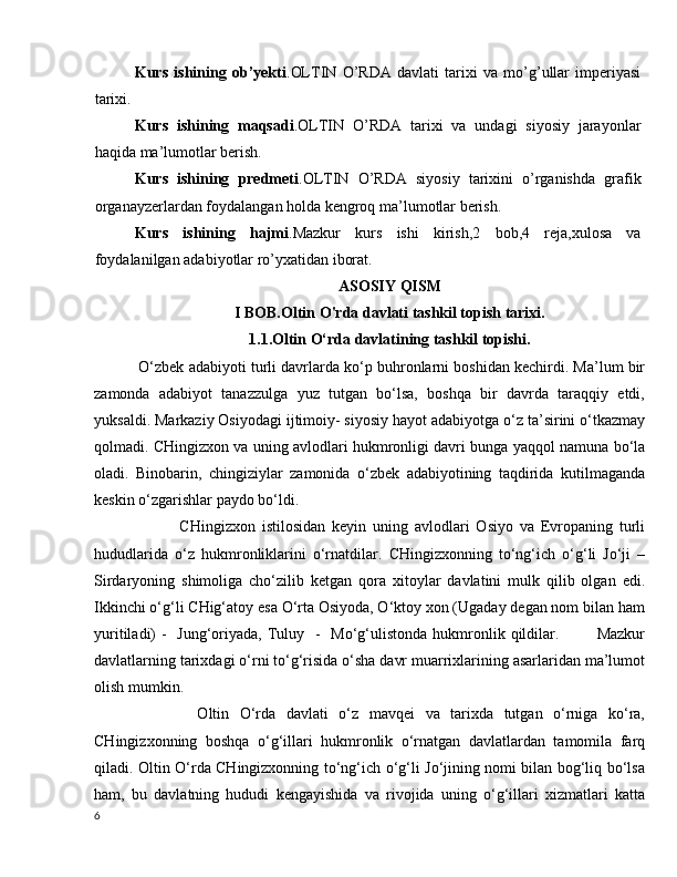 Kurs   ishining   ob’yekti .OLTIN   O’RDA   davlati   tarixi   va   mo’g’ullar   imperiyasi
tarixi.
Kurs   ishining   maqsadi .OLTIN   O’RDA   tarixi   va   undagi   siyosiy   jarayonlar
haqida ma’lumotlar berish.
Kurs   ishining   predmeti .OLTIN   O’RDA   siyosiy   tarixini   o’rganishda   grafik
organayzerlardan foydalangan holda kengroq ma’lumotlar berish.
Kurs   ishining   hajmi .Mazkur   kurs   ishi   kirish,2   bob,4   reja,xulosa   va
foydalanilgan adabiyotlar ro’yxatidan iborat.
ASOSIY QISM
I BOB.Oltin O'rda davlati tashkil topish tarixi.
1.1.Oltin O‘rda davlatining tashkil topishi.
 O‘zbek adabiyoti turli davrlarda ko‘p buhronlarni boshidan kechirdi. Ma’lum bir
zamonda   adabiyot   tanazzulga   yuz   tutgan   bo‘lsa,   boshqa   bir   davrda   taraqqiy   etdi,
yuksaldi. Markaziy Osiyodagi ijtimoiy- siyosiy hayot adabiyotga o‘z ta’sirini o‘tkazmay
qolmadi. CHingizxon va uning avlodlari hukmronligi davri bunga yaqqol namuna bo‘la
oladi.   Binobarin,   chingiziylar   zamonida   o‘zbek   adabiyotining   taqdirida   kutilmaganda
keskin o‘zgarishlar paydo bo‘ldi.
              CHingizxon   istilosidan   keyin   uning   avlodlari   Osiyo   va   Evropaning   turli
hududlarida   o‘z   hukmronliklarini   o‘rnatdilar.   CHingizxonning   to‘ng‘ich   o‘g‘li   Jo‘ji   –
Sirdaryoning   shimoliga   cho‘zilib   ketgan   qora   xitoylar   davlatini   mulk   qilib   olgan   edi.
Ikkinchi o‘g‘li CHig‘atoy esa O‘rta Osiyoda, O‘ktoy xon (Ugaday degan nom bilan ham
yuritiladi)  -   Jung‘oriyada, Tuluy   -   Mo‘g‘ulistonda hukmronlik qildilar.             Mazkur
davlatlarning tarixdagi o‘rni to‘g‘risida o‘sha davr muarrixlarining asarlaridan ma’lumot
olish mumkin.
            Oltin   O‘rda   davlati   o‘z   mavqei   va   tarixda   tutgan   o‘rniga   ko‘ra,
CHingizxonning   boshqa   o‘g‘illari   hukmronlik   o‘rnatgan   davlatlardan   tamomila   farq
qiladi. Oltin O‘rda CHingizxonning to‘ng‘ich o‘g‘li Jo‘jining nomi bilan bog‘liq bo‘lsa
ham,   bu   davlatning   hududi   kengayishida   va   rivojida   uning   o‘g‘illari   xizmatlari   katta
6 