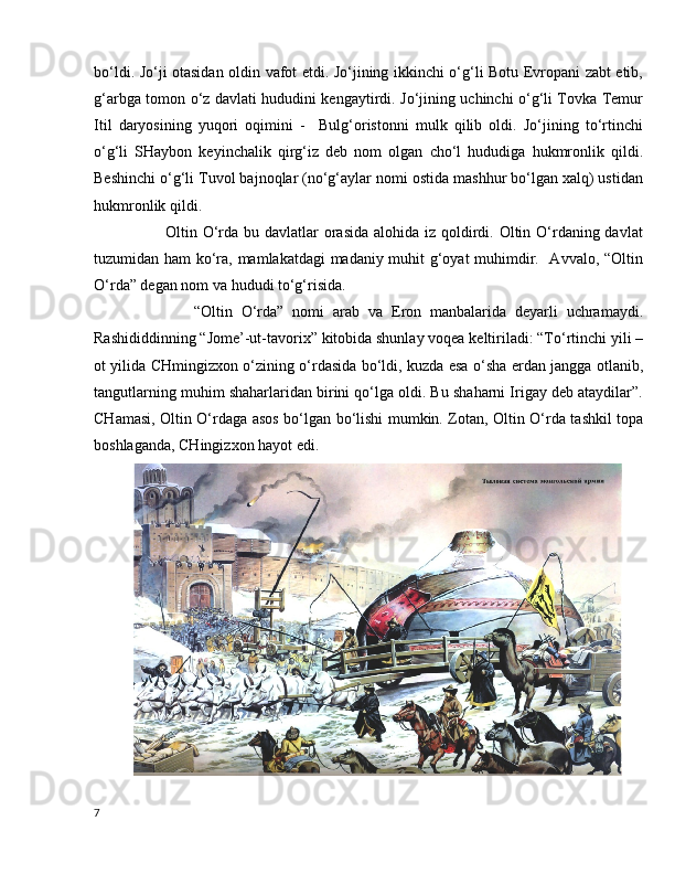 bo‘ldi. Jo‘ji otasidan oldin vafot etdi. Jo‘jining ikkinchi o‘g‘li Botu Evropani zabt etib,
g‘arbga tomon o‘z davlati hududini kengaytirdi. Jo‘jining uchinchi o‘g‘li Tovka Temur
Itil   daryosining   yuqori   oqimini   -     Bulg‘oristonni   mulk   qilib   oldi.   Jo‘jining   to‘rtinchi
o‘g‘li   SHaybon   keyinchalik   qirg‘iz   deb   nom   olgan   cho‘l   hududiga   hukmronlik   qildi.
Beshinchi o‘g‘li Tuvol bajnoqlar (no‘g‘aylar nomi ostida mashhur bo‘lgan xalq) ustidan
hukmronlik qildi.  
           Oltin O‘rda bu davlatlar  orasida  alohida iz qoldirdi. Oltin O‘rdaning davlat
tuzumidan ham ko‘ra, mamlakatdagi madaniy muhit g‘oyat muhimdir.   Avvalo, “Oltin
O‘rda” degan nom va hududi to‘g‘risida.
              “Oltin   O‘rda”   nomi   arab   va   Eron   manbalarida   deyarli   uchramaydi.
Rashididdinning “Jome’-ut-tavorix” kitobida shunlay voqea keltiriladi: “To‘rtinchi yili –
ot yilida CHmingizxon o‘zining o‘rdasida bo‘ldi, kuzda esa o‘sha erdan jangga otlanib,
tangutlarning muhim shaharlaridan birini qo‘lga oldi. Bu shaharni Irigay deb ataydilar”.
CHamasi, Oltin O‘rdaga asos bo‘lgan bo‘lishi mumkin. Zotan, Oltin O‘rda tashkil topa
boshlaganda, CHingizxon hayot edi. 
7 