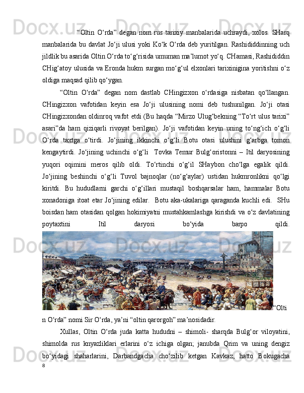             “Oltin   O‘rda”   degan   nom   rus   tarixiy   manbalarida   uchraydi,   xolos.   SHarq
manbalarida bu davlat Jo‘ji ulusi yoki Ko‘k O‘rda deb yuritilgan. Rashididdinning uch
jildlik bu asarida Oltin O‘rda to‘g‘risida umuman ma’lumot yo‘q. CHamasi, Rashididdin
CHig‘atoy ulusida va Eronda hukm surgan mo‘g‘ul elxonlari tarixinigina yoritishni o‘z
oldiga maqsad qilib qo‘ygan.
“Oltin   O‘rda”   degan   nom   dastlab   CHingizxon   o‘rdasiga   nisbatan   qo‘llangan.
CHingizxon   vafotidan   keyin   esa   Jo‘ji   ulusining   nomi   deb   tushunilgan.   Jo‘ji   otasi
CHingizxondan oldinroq vafot etdi (Bu haqda “Mirzo Ulug‘bekning “To‘rt ulus tarixi”
asari”da   ham   qiziqarli   rivoyat   berilgan).   Jo‘ji   vafotidan   keyin   uning   to‘ng‘ich   o‘g‘li
O‘rda   taxtga   o‘tirdi.   Jo‘jining   ikkinchi   o‘g‘li   Botu   otasi   ulushini   g‘arbga   tomon
kengaytirdi.   Jo‘jining   uchinchi   o‘g‘li     Tovka   Temur   Bulg‘oristonni   –   Itil   daryosining
yuqori   oqimini   meros   qilib   oldi.   To‘rtinchi   o‘g‘il   SHaybon   cho‘lga   egalik   qildi.
Jo‘jining   beshinchi   o‘g‘li   Tuvol   bajnoqlar   (no‘g‘aylar)   ustidan   hukmronlikni   qo‘lgi
kiritdi.   Bu   hududlarni   garchi   o‘g‘illari   mustaqil   boshqarsalar   ham,   hammalar   Botu
xonadoniga   itoat   etar   Jo‘jining   edilar.     Botu   aka-ukalariga   qaraganda   kuchli   edi.    SHu
boisdan ham otasidan qolgan hokimiyatni mustahkamlashga kirishdi va o‘z davlatining
poytaxtini   Itil   daryosi   bo‘yida   barpo   qildi.
“Olti
n O‘rda” nomi Sir O‘rda, ya’ni “oltin qarorgoh” ma’nosidadir.
Xullas,   Oltin   O‘rda   juda   katta   hududni   –   shimoli-   sharqda   Bulg‘or   viloyatini,
shimolda   rus   knyazliklari   erlarini   o‘z   ichiga   olgan;   janubda   Qrim   va   uning   dengiz
bo‘yidagi   shaharlarini,   Darbandgacha   cho‘zilib   ketgan   Kavkaz,   hatto   Bokugacha
8 