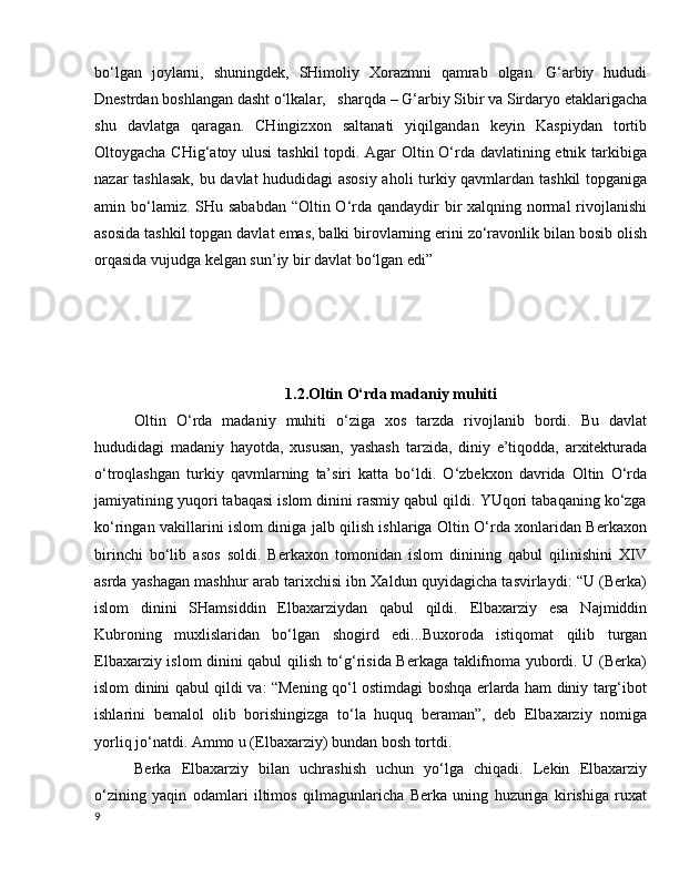 bo‘lgan   joylarni,   shuningdek,   SHimoliy   Xorazmni   qamrab   olgan.   G‘arbiy   hududi
Dnestrdan boshlangan dasht o‘lkalar,   sharqda – G‘arbiy Sibir va Sirdaryo etaklarigacha
shu   davlatga   qaragan.   CHingizxon   saltanati   yiqilgandan   keyin   Kaspiydan   tortib
Oltoygacha CHig‘atoy ulusi  tashkil  topdi. Agar Oltin O‘rda davlatining etnik tarkibiga
nazar tashlasak, bu davlat hududidagi asosiy aholi turkiy qavmlardan tashkil topganiga
amin bo‘lamiz. SHu sababdan “Oltin O‘rda qandaydir bir xalqning normal  rivojlanishi
asosida tashkil topgan davlat emas, balki birovlarning erini zo‘ravonlik bilan bosib olish
orqasida vujudga kelgan sun’iy bir davlat bo‘lgan edi”
1.2.Oltin O‘rda madaniy muhiti
Oltin   O‘rda   madaniy   muhiti   o‘ziga   xos   tarzda   rivojlanib   bordi.   Bu   davlat
hududidagi   madaniy   hayotda,   xususan,   yashash   tarzida,   diniy   e’tiqodda,   arxitekturada
o‘troqlashgan   turkiy   qavmlarning   ta’siri   katta   bo‘ldi.   O‘zbekxon   davrida   Oltin   O‘rda
jamiyatining yuqori tabaqasi islom dinini rasmiy qabul qildi. YUqori tabaqaning ko‘zga
ko‘ringan vakillarini islom diniga jalb qilish ishlariga Oltin O‘rda xonlaridan Berkaxon
birinchi   bo‘lib   asos   soldi.   Berkaxon   tomonidan   islom   dinining   qabul   qilinishini   XIV
asrda yashagan mashhur arab tarixchisi ibn Xaldun quyidagicha tasvirlaydi: “U (Berka)
islom   dinini   SHamsiddin   Elbaxarziydan   qabul   qildi.   Elbaxarziy   esa   Najmiddin
Kubroning   muxlislaridan   bo‘lgan   shogird   edi...Buxoroda   istiqomat   qilib   turgan
Elbaxarziy islom dinini qabul qilish to‘g‘risida Berkaga taklifnoma yubordi. U (Berka)
islom dinini qabul qildi va: “Mening qo‘l ostimdagi boshqa erlarda ham diniy targ‘ibot
ishlarini   bemalol   olib   borishingizga   to‘la   huquq   beraman”,   deb   Elbaxarziy   nomiga
yorliq jo‘natdi. Ammo u (Elbaxarziy) bundan bosh tortdi. 
Berka   Elbaxarziy   bilan   uchrashish   uchun   yo‘lga   chiqadi.   Lekin   Elbaxarziy
o‘zining   yaqin   odamlari   iltimos   qilmagunlaricha   Berka   uning   huzuriga   kirishiga   ruxat
9 