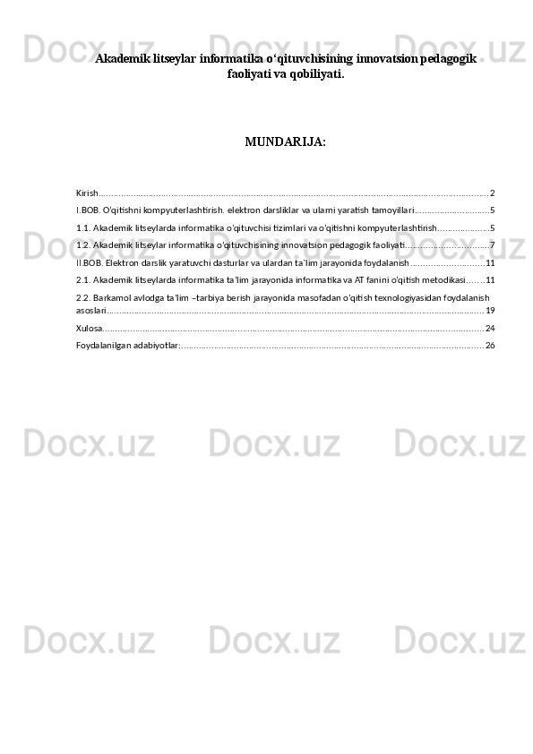 Akademik litseylar informatika o‘qituvchisining innovatsion pedagogik
faoliyati va qobiliyati.
MUNDARIJA:
Kirish ............................................................................................................................................................ 2
I.BOB. O’qitishni kompyuterlashtirish. elektron darsliklar va ularni yaratish tamoyillari .............................. 5
1.1.  Akademik litseylarda informatika  o’qituvchisi tizimlari va o’qitishni kompyuterlashtirish. .................... 5
1.2. Akademik litseylar informatika o‘qituvchisining innovatsion pedagogik faoliyati ................................. 7
II.BOB. Elektron darslik yaratuvchi dasturlar va ulardan ta`lim jarayonida foydalanish ............................. 11
2.1.  Akademik litseylarda informatika  ta’lim jarayonida informatika va AT fanini o’qitish metodikasi. ...... 11
2.2. Barkamol avlodga ta’lim –tarbiya berish jarayonida masofadan o’qitish texnologiyasidan foydalanish 
asoslari ....................................................................................................................................................... 19
Xulosa. ....................................................................................................................................................... 24
Foydalanilgan adabiyotlar: ......................................................................................................................... 26