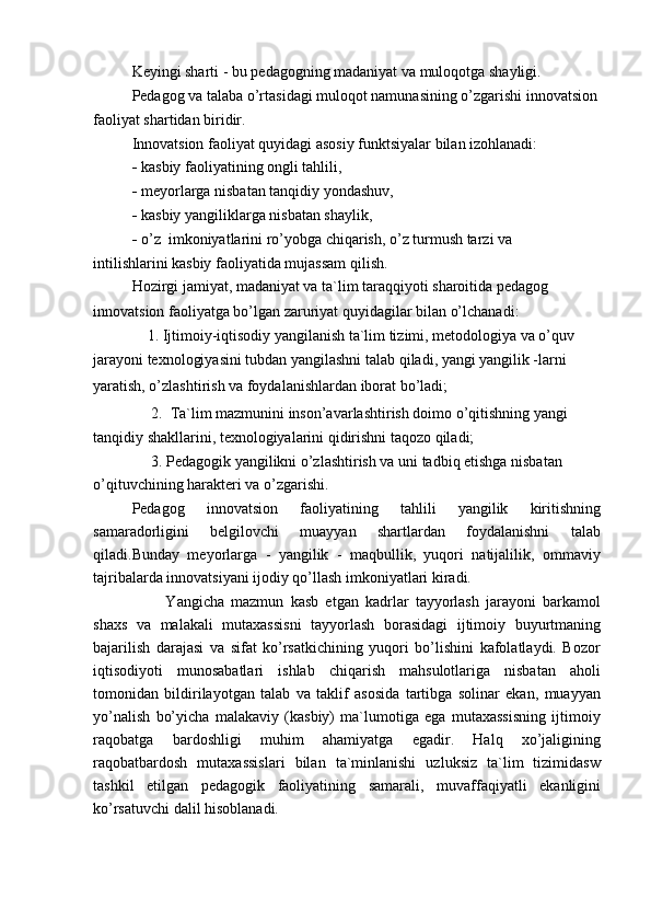 Keyingi sharti - bu pedagogning madaniyat va muloqotga shayligi.
Pedagog va talaba o’rtasidagi muloqot namunasining o’zgarishi innovatsion
faoliyat shartidan biridir.
Innovatsion faoliyat quyidagi asosiy funktsiyalar bilan izohlanadi:
-   kasbiy faoliyatining ongli tahlili,
-   meyorlarga nisbatan tanqidiy yondashuv,
-   kasbiy yangiliklarga nisbatan shaylik,
-   o’z  imkoniyatlarini ro’yobga chiqarish, o’z turmush tarzi va
intilishlarini kasbiy faoliyatida mujassam qilish.
Hozirgi jamiyat, madaniyat va ta`lim taraqqiyoti sharoitida pedagog
innovatsion faoliyatga bo’lgan zaruriyat quyidagilar bilan o’lchanadi:
    1. Ijtimoiy-iqtisodiy yangilanish ta`lim tizimi, metodologiya va o’quv
jarayoni texnologiyasini tubdan yangilashni talab qiladi, yangi yangilik -larni 
yaratish, o’zlashtirish va foydalanishlardan iborat bo’ladi;
     2.  Ta`lim mazmunini inson’avarlashtirish doimo o’qitishning yangi 
tanqidiy shakllarini, texnologiyalarini qidirishni taqozo qiladi;
     3. Pedagogik yangilikni o’zlashtirish va uni tadbiq etishga nisbatan 
o’qituvchining harakteri va o’zgarishi.
Pedagog   innovatsion   faoliyatining   tahlili   yangilik   kiritishning
samaradorligini   belgilovchi   muayyan   shartlardan   foydalanishni   talab
qiladi.Bunday   meyorlarga   -   yangilik   -   maqbullik,   yuqori   natijalilik,   ommaviy
tajribalarda innovatsiyani ijodiy qo’llash imkoniyatlari kiradi.
          Yangicha   mazmun   kasb   etgan   kadrlar   tayyorlash   jarayoni   barkamol
shaxs   va   malakali   mutaxassisni   tayyorlash   borasidagi   ijtimoiy   buyurtmaning
bajarilish   darajasi   va   sifat   ko’rsatkichining   yuqori   bo’lishini   kafolatlaydi.   Bozor
iqtisodiyoti   munosabatlari   ishlab   chiqarish   mahsulotlariga   nisbatan   aholi
tomonidan   bildirilayotgan   talab   va   taklif   asosida   tartibga   solinar   ekan,   muayyan
yo’nalish   bo’yicha   malakaviy   (kasbiy)   ma`lumotiga   ega   mutaxassisning   ijtimoiy
raqobatga   bardoshligi   muhim   ahamiyatga   egadir.   Halq   xo’jaligining
raqobatbardosh   mutaxassislari   bilan   ta`minlanishi   uzluksiz   ta`lim   tizimidasw
tashkil   etilgan   pedagogik   faoliyatining   samarali,   muvaffaqiyatli   ekanligini
ko’rsatuvchi dalil hisoblanadi. 