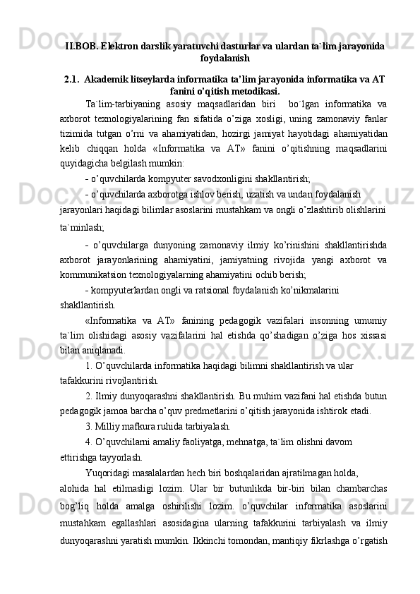 II.BOB. Elektron darslik yaratuvchi dasturlar va ulardan ta`lim jarayonida
foydalanish
2.1.   Akademik litseylarda informatika  ta’lim jarayonida informatika va AT
fanini o’qitish metodikasi.
Ta`lim-tarbiyaning   asosiy   maqsadlaridan   biri     bo´lgan   informatika   va
axborot   texnologiyalarining   fan   sifatida   o’ziga   xosligi,   uning   zamonaviy   fanlar
tizimida   tutgan   o’rni   va   ahamiyatidan,   hozirgi   jamiyat   hayotidagi   ahamiyatidan
kelib   chiqqan   holda   «Informatika   va   AT»   fanini   o’qitishning   maqsadlarini
quyidagicha belgilash mumkin:
-   o’quvchilarda kompyuter savodxonligini shakllantirish;
-   o’quvchilarda axborotga ishlov berish, uzatish va undan foydalanish
jarayonlari haqidagi bilimlar asoslarini mustahkam va ongli o’zlashtirib olishlarini 
ta`minlash;
-   o’quvchilarga   dunyoning   zamonaviy   ilmiy   ko’rinishini   shakllantirishda
axborot   jarayonlarining   ahamiyatini,   jamiyatning   rivojida   yangi   axborot   va
kommunikatsion texnologiyalarning ahamiyatini ochib berish;
-   kompyuterlardan ongli va ratsional foydalanish ko’nikmalarini 
shakllantirish.
«Informatika   va   AT»   fanining   pedagogik   vazifalari   insonning   umumiy
ta`lim   olishidagi   asosiy   vazifalarini   hal   etishda   qo’shadigan   o’ziga   hos   xissasi
bilan aniqlanadi.
1.   O’quvchilarda informatika haqidagi bilimni shakllantirish va ular 
tafakkurini rivojlantirish.
2.   Ilmiy dunyoqarashni shakllantirish. Bu muhim vazifani hal etishda butun
pedagogik jamoa barcha o’quv predmetlarini o’qitish jarayonida ishtirok etadi.
3.   Milliy mafkura ruhida tarbiyalash.
4.   O’quvchilarni amaliy faoliyatga, mehnatga, ta`lim olishni davom
ettirishga tayyorlash.
Yuqoridagi masalalardan hech biri boshqalaridan ajratilmagan holda,
alohida   hal   etilmasligi   lozim.   Ular   bir   butunlikda   bir-biri   bilan   chambarchas
bog’liq   holda   amalga   oshirilishi   lozim.   o’quvchilar   informatika   asoslarini
mustahkam   egallashlari   asosidagina   ularning   tafakkurini   tarbiyalash   va   ilmiy
dunyoqarashni yaratish mumkin. Ikkinchi tomondan, mantiqiy fikrlashga o’rgatish 