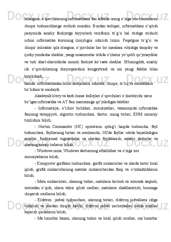 bilangina, o’quvchilarning informatikani fan sifatida uning o’ziga xos tomonlarini
chuqur   tushunishlariga   erishish   mumkin.   Bundan   tashqari,   informatikani   o’qitish
jarayonida   amaliy   faoliyatga   tayyorlash   vazifasini   to’g’ri   hal   etishga   erishish
uchun   informatika   kursining   ilmiyligini   oshirish   lozim.   Faqatgina   to’g’ri   va
chuqur xulosalar  qila olsagina, o’quvchilar har bir masalani  echishga tanqidiy va
ijodiy yondasha oladilar, yangi muammolar oldida o’zlarini yo’qotib qo’ymaydilar
va   turli   shart-sharoitlarda   unumli   faoliyat   ko’rsata   oladilar.   SHuningdek,   amaliy
ish   o’quvchilarning   dunyoqarashini   kengaytiradi   va   uni   yangi   faktlar   bilan
boyitishadi,
hamda  informatikadan bilim darajalarini oshiradi, chuqur, to’liq va mustahkam 
bo’lishini ta`minlaydi.
Akademik litsey va kasb-hunar kollejlari o’quvchilari o’zlashtirishi zarur 
bo’lgan informatika va AT fani mazmuniga qo’yiladigan talablar:
-   Informatsiya,   o’lchov   birliklari,   xususiyatlari,   vatanimizda   informatika
fanining   taraqqiyoti,   algoritm   tushunchasi,   dastur,   uning   turlari,   EHM   umumiy
tuzilishini bilish;
-   Norton   Commander   (NC)   operatsion   qobig’i   haqida   tushuncha,   fayl
tushunchasi,   fayllarning   turlari   va   nomlanishi,   NCda   fayllar   ustida   bajariladigan
amallar,   funktsional   tugmachalar   va   ulardan   foydalanish,   amaliy   dasturlar   va
ularning asosiy turlarini bilish;
-   Windows nima, Windows dasturining afzalliklari va o’ziga xos 
xususiyatlarini bilish;
-   Kompyuter grafikasi tushunchasi, grafik muharrirlari va ularda tasvir hosil
qilish,   grafik   muharrirlarning   matnlar   muharrirlaridan   farqi   va   o’xshashliklarini
bilish;
-   Matn muharrirlari, ularning turlari, matnlarni kiritish va xotirada saqlash,
xotiradan   o’qish,   ularni   tahrir   qilish   usullari,   matnlarni   shakllantirish,   bosmaga
chiqarish usullarini bilish;
-   Elektron     jadval   tushunchasi,   ularning   turlari,   elektron   jadvallarni   ishga
tushirish   va   ulardan   chiqish   tartibi,   elektron   jadval   yacheykalari   ustida   amallar
bajarish qoidalarini bilish;
-   Ma`lumotlar   bazasi,   ularning   turlari   va   hosil   qilish   usullari,   ma`lumotlar 