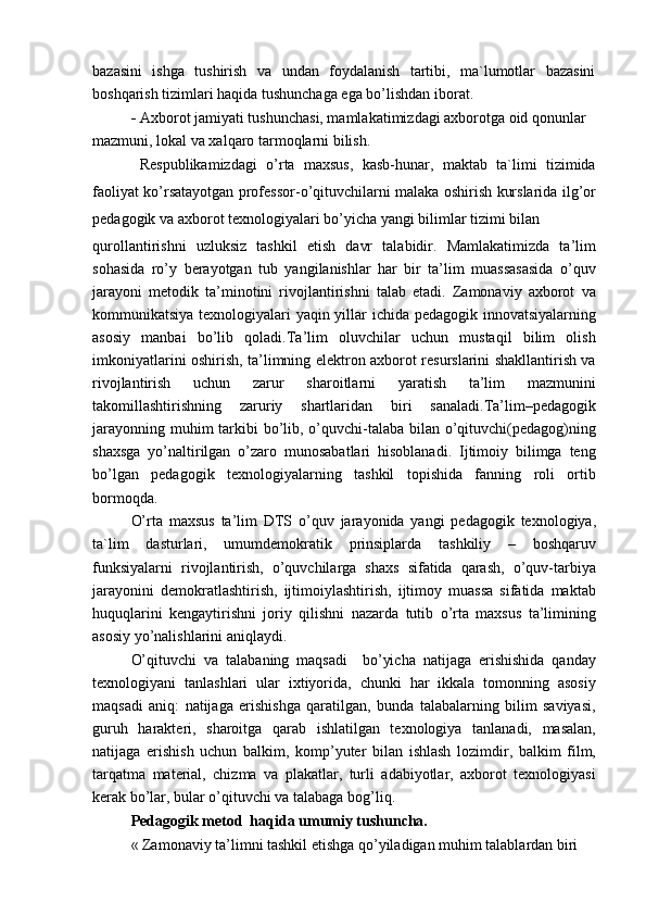 bazasini   ishga   tushirish   va   undan   foydalanish   tartibi,   ma`lumotlar   bazasini
boshqarish tizimlari haqida tushunchaga ega bo’lishdan iborat.
-   Axborot jamiyati tushunchasi, mamlakatimizdagi axborotga oid qonunlar 
mazmuni, lokal va xalqaro tarmoqlarni bilish.
  Respublikamizdagi   o’rta   maxsus,   kasb-hunar,   maktab   ta`limi   tizimida
faoliyat ko’rsatayotgan professor-o’qituvchilarni malaka oshirish kurslarida ilg’or
pedagogik va axborot texnologiyalari bo’yicha yangi bilimlar tizimi bilan
qurollantirishni   uzluksiz   tashkil   etish   davr   talabidir.   Mamlakatimizda   ta’lim
sohasida   ro’y   berayotgan   tub   yangilanishlar   har   bir   ta’lim   muassasasida   o’quv
jarayoni   metodik   ta’minotini   rivojlantirishni   talab   etadi.   Zamonaviy   axborot   va
kommunikatsiya texnologiyalari yaqin yillar ichida pedagogik innovatsiyalarning
asosiy   manbai   bo’lib   qoladi.Ta’lim   oluvchilar   uchun   mustaqil   bilim   olish
imkoniyatlarini oshirish, ta’limning elektron axborot resurslarini shakllantirish va
rivojlantirish   uchun   zarur   sharoitlarni   yaratish   ta’lim   mazmunini
takomillashtirishning   zaruriy   shartlaridan   biri   sanaladi.Ta’lim–pedagogik
jarayonning muhim tarkibi bo’lib, o’quvchi-talaba bilan o’qituvchi(pedagog)ning
shaxsga   yo’naltirilgan   o’zaro   munosabatlari   hisoblanadi.   Ijtimoiy   bilimga   teng
bo’lgan   pedagogik   texnologiyalarning   tashkil   topishida   fanning   roli   ortib
bormoqda.
O’rta   maxsus   ta’lim   DTS   o’quv   jarayonida   yangi   pedagogik   texnologiya,
ta`lim   dasturlari,   umumdemokratik   prinsiplarda   tashkiliy   –   boshqaruv
funksiyalarni   rivojlantirish,   o’quvchilarga   shaxs   sifatida   qarash,   o’quv-tarbiya
jarayonini   demokratlashtirish,   ijtimoiylashtirish,   ijtimoy   muassa   sifatida   maktab
huquqlarini   kengaytirishni   joriy   qilishni   nazarda   tutib   o’rta   maxsus   ta’limining
asosiy yo’nalishlarini aniqlaydi.
O’qituvchi   va   talabaning   maqsadi     bo’yicha   natijaga   erishishida   qanday
texnologiyani   tanlashlari   ular   ixtiyorida,   chunki   har   ikkala   tomonning   asosiy
maqsadi   aniq:   natijaga   erishishga   qaratilgan,   bunda   talabalarning   bilim   saviyasi,
guruh   harakteri,   sharoitga   qarab   ishlatilgan   texnologiya   tanlanadi,   masalan,
natijaga   erishish   uchun   balkim,   komp’yuter   bilan   ishlash   lozimdir,   balkim   film,
tarqatma   material,   chizma   va   plakatlar,   turli   adabiyotlar,   axborot   texnologiyasi
kerak bo’lar, bular o’qituvchi va talabaga bog’liq.
Pedagogik metod  haqida umumiy tushuncha.
« Zamonaviy ta’limni tashkil etishga qo’yiladigan muhim talablardan biri 