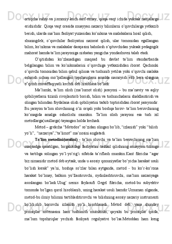 ortiqcha  ruhiy va jismoniy kuch  sarf  etmay,  qisqa  vaqt  ichida yuksak  natijalarga
erishishdir. Qisqa vaqt orasida muayyan nazariy bilimlarni o’quvchilarga yetkazib
berish, ularda ma’lum faoliyat yuzasidan ko’nikma va malakalarni hosil qilish,
shuningdek,   o’quvchilar   faoliyatini   nazorat   qilish,   ular   tomonidan   egallangan
bilim, ko’nikma va malakalar darajasini baholash o’qituvchidan yuksak pedagogik
mahorat hamda ta’lim jarayoniga nisbatan yangicha yondashuvni talab etadi.
O’qitishdan   ko’zlanadigan   maqsad   bu   davlat   ta’lim   standartlarida
belgilangan   bilim   va   ko’nikmalarini   o’quvchiga   yetkazishdan   iborat.   Qachonki
o’quvchi tomonidan bilim qabul qilinsa va tushunib yetilsa yoki o’quvchi malaka
oshirish   uchun   mo’ljallangan   topshiriqlarni   amalda   namoyish   etib   bera   olsagina
o’qitish muvaffaqiyatli kechdi deb hisoblasa bo’ladi.
Ma’lumki,   ta’lim   olish   (ma’lumot   olish)   jarayoni   –   bu   ma’naviy   va   aqliy
qobiliyatlarni tizimli rivojlantirib borish, bilim va tushunchalarni shakllantirish va
olingan bilimdan foydalana olish qobiliyatini tarkib toptirishdan iborat jarayondir.
Bu jarayon ta’lim oluvchining o’zi orqali yoki boshqa birov- ta’lim beruvchining
ko’magida   amalga   oshirilishi   mumkin.   Ta’lim   olish   jarayoni   esa   turli   xil
metodlarga(usullarga) tayangan holda kechadi.
Metod – grekcha “Metodos” so’zidan olingan bo’lib, “izlanish” yoki “bilish 
yo’li”,  “nazariya”,“ta’limot” ma’nosini anglatadi.
Ta’lim   metodini(usulini)   -   ta’lim   oluvchi   va   ta’lim   beruvchining   ma’lum
maqsadga   qaratilgan,   birgalikdagi   faoliyatini   tashkil   qilishning   muayyan   tizimga
va   tartibga   solingan   yo’l-yo’rig’i   sifatida   ta’riflash   mumkin.Kant   fikricha   “agar
biz nimanidir metod deb aytsak, unda u asosiy qonuniyatlar bo’yicha harakat usuli
bo’lish   kerak”   ya’ni,   boshqa   so’zlar   bilan   aytganda,   metod   -   bu   ko’r-ko’rona
harakat   bo’lmay,   balkim   yo’llantiruvchi,   oydinlashtiruvchi,   ma’lum   nazariyaga
asoslangan   bo’ladi.Ulug’   nemis   faylasufi   Gegel   fikricha,   metod-bu   subyektiv
tomonda bo’lgan qurol hisoblanib, uning harakat usuli  hamdir.Umuman olganda,
metod-bu ilmiy bilimni tartiblashtiruvchi va bilishning asosiy nazariy instrumenti
bo’lib,olib   boruvchi   izlanish   yo’li   hisoblanadi.   Metod   deb,   yana   shunday
prinsiplar   sistemasini   ham   tushunish   mumkinki,   qaysiki   bu   prinsiplar   qoida,
ma’lum   topshiriqlar   yechish   faoliyati   regulyativi   bo’lsa.Metoddan   ham   keng 