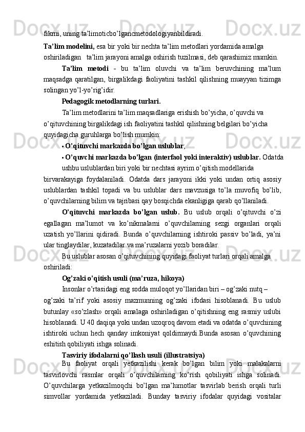 fikrni, uning ta’limoticbo’lgancmetodologiyanbildiradi.
Ta’lim modelini,  esa bir yoki bir nechta ta’lim metodlari yordamida amalga 
oshiriladigan   ta’lim jarayoni amalga oshirish tuzilmasi, deb qarashimiz mumkin.
Ta’lim   metodi   -   bu   ta’lim   oluvchi   va   ta’lim   beruvchining   ma’lum
maqsadga   qaratilgan,   birgalikdagi   faoliyatini   tashkil   qilishning   muayyan   tizimga
solingan yo’l-yo’rig’idir.
Pedagogik metodlarning turlari.
Ta’lim metodlarini ta’lim maqsadlariga erishish bo’yicha, o’quvchi va
o’qituvchining birgalikdagi ish faoliyatini tashkil qilishning belgilari bo’yicha 
quyidagicha guruhlarga bo’lish mumkin:
   O’qituvchi markazda bo’lgan uslublar ;
   O’quvchi markazda bo’lgan (interfaol yoki interaktiv) uslublar.  Odatda
ushbu uslublardan biri yoki bir nechtasi ayrim o’qitish modellarida
birvarakayiga   foydalaniladi.   Odatda   dars   jarayoni   ikki   yoki   undan   ortiq   asosiy
uslublardan   tashkil   topadi   va   bu   uslublar   dars   mavzusiga   to’la   muvofiq   bo’lib,
o’quvchilarning bilim va tajribasi qay bosqichda ekanligiga qarab qo’llaniladi.
O’qituvchi   markazda   bo’lgan   uslub.   Bu   uslub   orqali   o’qituvchi   o’zi
egallagan   ma’lumot   va   ko’nikmalarni   o’quvchilarning   sezgi   organlari   orqali
uzatish   yo’llarini   qidiradi.   Bunda   o’quvchilarning   ishtiroki   passiv   bo’ladi,   ya’ni
ular tinglaydilar, kuzatadilar va ma’ruzalarni yozib boradilar.
Bu uslublar asosan o’qituvchining quyidagi faoliyat turlari orqali amalga 
oshiriladi:
Og’zaki o’qitish usuli (ma’ruza, hikoya)
Insonlar o’rtasidagi eng sodda muloqot yo’llaridan biri – og’zaki nutq –
og’zaki   ta’rif   yoki   asosiy   mazmunning   og’zaki   ifodasi   hisoblanadi.   Bu   uslub
butunlay   «so’zlash»   orqali   amalaga   oshiriladigan   o’qitishning   eng   rasmiy   uslubi
hisoblanadi. U 40 daqiqa yoki undan uzoqroq davom etadi va odatda o’quvchining
ishtiroki   uchun   hech   qanday   imkoniyat   qoldirmaydi.Bunda   asosan   o’quvchining
eshitish qobiliyati ishga solinadi.
Tasviriy ifodalarni qo’llash usuli (illustratsiya)
Bu   faoliyat   orqali   yetkazilishi   kerak   bo’lgan   bilim   yoki   malakalarni
tasvirlovchi   rasmlar   orqali   o’quvchilarning   ko’rish   qobiliyati   ishga   solinadi.
O’quvchilarga   yetkazilmoqchi   bo’lgan   ma’lumotlar   tasvirlab   berish   orqali   turli
simvollar   yordamida   yetkaziladi.   Bunday   tasviriy   ifodalar   quyidagi   vositalar 