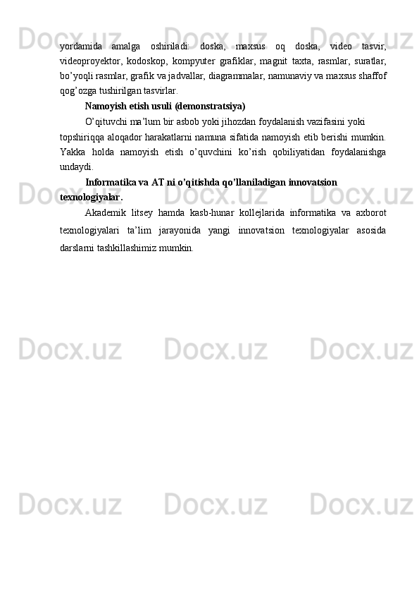 yordamida   amalga   oshiriladi:   doska,   maxsus   oq   doska,   video   tasvir,
videoproyektor,   kodoskop,   kompyuter   grafiklar,   magnit   taxta,   rasmlar,   suratlar,
bo’yoqli rasmlar, grafik va jadvallar, diagrammalar, namunaviy va maxsus shaffof
qog’ozga tushirilgan tasvirlar.
Namoyish etish usuli (demonstratsiya)
O’qituvchi ma’lum bir asbob yoki jihozdan foydalanish vazifasini yoki
topshiriqqa aloqador harakatlarni namuna sifatida namoyish etib berishi mumkin.
Yakka   holda   namoyish   etish   o’quvchini   ko’rish   qobiliyatidan   foydalanishga
undaydi.
Informatika va AT ni o’qitishda qo’llaniladigan innovatsion 
texnologiyalar.
Akademik   litsey   hamda   kasb-hunar   kollejlarida   informatika   va   axborot
texnologiyalari   ta’lim   jarayonida   yangi   innovatsion   texnologiyalar   asosida
darslarni tashkillashimiz mumkin. 