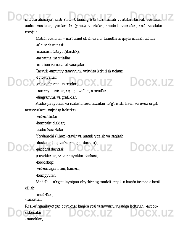 muhim ahamiyat kasb etadi. Ularning 6 ta turi: matnli vositalar; tasvirli vositalar;
audio   vositalar;   yordamchi   (jihoz)   vositalar;   modelli   vositalar;   real   vositalar
mavjud.
Matnli vositalar – ma’lumot olish va ma’lumotlarni qayta ishlash uchun: 
-o’quv dasturlari;
-maxsus adabiyot(darslik);
-tarqatma materiallar;
-imtihon va nazorat varaqalari;
Tasvirli-umumiy tasavvurni vujudga keltirish uchun:
-fotosuratlar;
-eskiz, chizma, sxemalar;
 -ramziy tasvirlar, reja, jadvallar, simvollar;
-diagramma va grafiklar;
Audio-jarayonlar va ishlash mexanizmlari to’g’risida tasvir va ovoz orqali
tasavvurlarni vujudga keltirish:
-videofilmlar;
-kompakt disklar;
-audio kassetalar.
Yordamchi (jihoz)-tasvir va matnli yozish va saqlash:
-doskalar (oq doska, magnit doskasi);
-pinbord doskasi;
proyektorlar, videoproyektor doskasi;
-kodoskop;
-videomagnitafon, kamera;
-kompyuter.
Modelli – o’rganilayotgan obyektning modeli orqali u haqda tasavvur hosil
qilish:
-modellar;
-maketlar.
Real-o’rganilayotgan obyektlar haqida real tasavvurni vujudga keltirish: -asbob-
uskunalar;
-stanoklar;