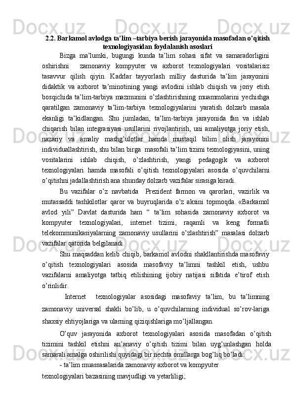 2.2. Barkamol avlodga ta’lim –tarbiya berish jarayonida masofadan o’qitish
texnologiyasidan foydalanish asoslari
Bizga   ma’lumki,   bugungi   kunda   ta’lim   sohasi   sifat   va   samaradorligini
oshirishni     zamonaviy   kompyuter   va   axborot   texnologiyalari   vositalarisiz
tasavvur   qilish   qiyin.   Kadrlar   tayyorlash   milliy   dasturida   ta’lim   jarayonini
didaktik   va   axborot   ta’minotining   yangi   avlodini   ishlab   chiqish   va   joriy   etish
bosqichida   ta’lim-tarbiya   mazmunini   o’zlashtirishning   muammolarini   yechishga
qaratilgan   zamonaviy   ta’lim-tarbiya   texnologiyalarini   yaratish   dolzarb   masala
ekanligi   ta’kidlangan.   Shu   jumladan,   ta’lim-tarbiya   jarayonida   fan   va   ishlab
chiqarish   bilan   integrasiyasi   usullarini   rivojlantirish,   uni   amaliyotga   joriy   etish,
nazariy   va   amaliy   mashg’ulotlar   hamda   mustaqil   bilim   olish   jarayonini
individuallashtirish, shu bilan birga  masofali ta’lim tizimi texnologiyasini, uning
vositalarini   ishlab   chiqish,   o’zlashtirish,   yangi   pedagogik   va   axborot
texnologiyalari   hamda   masofali   o’qitish   texnologiyalari   asosida   o’quvchilarni
o’qitishni jadallashtirish ana shunday dolzarb vazifalar sirasiga kiradi.
Bu   vazifalar   o’z   navbatida     Prezident   farmon   va   qarorlari,   vazirlik   va
mutassaddi   tashkilotlar   qaror   va   buyruqlarida   o’z   aksini   topmoqda.   «Barkamol
avlod   yili”   Davlat   dasturida   ham   “   ta’lim   sohasida   zamonaviy   axborot   va
kompyuter   texnologiyalari,   internet   tizimi,   raqamli   va   keng   formatli
telekommunikasiyalarning   zamonaviy   usullarini   o’zlashtirish”   masalasi   dolzarb
vazifalar qatorida belgilanadi.
Shu maqsaddan kelib chiqib, barkamol avlodni shakllantirishda masofaviy
o’qitish   texnologiyalari   asosida   masofaviy   ta’limni   tashkil   etish,   ushbu
vazifalarni   amaliyotga   tatbiq   etilishining   ijobiy   natijasi   sifatida   e’tirof   etish
o’rinlidir.
  Internet     texnologiyalar   asosidagi   masofaviy   ta’lim,   bu   ta’limning
zamonaviy   universal   shakli   bo’lib,   u   o’quvchilarning   individual   so’rov-lariga
shaxsiy ehtiyojlariga va ularning qiziqishlariga mo’ljallangan.
O’quv   jarayonida   axborot   texnologiyalari   asosida   masofadan   o’qitish
tizimini   tashkil   etishni   an’anaviy   o’qitish   tizimi   bilan   uyg’unlashgan   holda
samarali amalga oshirilishi quyidagi bir nechta omillarga bog’liq bo’ladi:
   ta’lim muassasalarida zamonaviy axborot va kompyuter
texnologiyalari bazasining mavjudligi va yetarliligi; 