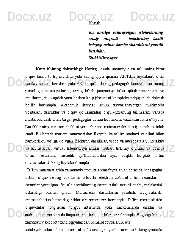 Kirish
Biz   amalga   oshirayotgan   islohotlarning
asosiy   maqsadi   –   bolalarning   baxtli
kelajagi uchun barcha sharoitlarni yaratib
berishdir.
Sh.M.Mirziyoyev .
Kurs   ishining   dolzarbligi:   Hozirgi   kunda   umumiy   o’rta   ta’limning   biror
o’quv   fanini   to’liq   ravishda   yoki   uning   qaysi   qismini   AKTdan   foydalanib   o’tsa
qanday samara berishini  yoki AKTni qo’llashning pedagogik tamoyillarini, uning
psixologik   xususiyatlarini,   uning   bilish   jarayoniga   ta’sir   qilish   mexanizmi   va
omillarini, shuningdek yana boshqa ko’p jihatlarini kompleks tadqiq qilish dolzarb
bo’lib   bormoqda.   Akademik   litseylar   uchun   tayyorlanayotgan   multimedia
vositalari,   darsliklar   va   o’quv   qo’llanmalari   o’g’il-qizlarning   bilimlarini   yanada
mustahkamlash bilan birga, pedagoglar uchun ko’makchi vazifasini ham o’tayotir.
Darsliklarning elektron shaklini  yaratish soha mutaxassislaridan ijodkorlikni talab
etadi.  Bu  borada  markaz  mutaxassislari  Respublika   ta’lim   markazi   vakillari  bilan
hamkorlikni  yo’lga qo’ygan. Elektron darsliklar, video va audiodarslar, interaktiv
va   animatsiyali   virtual   laboratoriya   ishlari,   testlar,   ta’limiy   o’yinlar   va   boshqa
ta’lim   resurslari,   metodik   qo’llanmalardan   ayni   vaqtda   ko’plab   ta’lim
muassasalarida keng foydalanilmoqda.
 Ta’lim muassasalarida zamonaviy texnikalardan foydalanish borasida pedagoglar
uchun   o’quv-trening   vazifasini   o’tovchi   elektron   axborot-ta’lim   resurslari   –
dasturlar   yaratilgan.   Bu   o’qituvchilarning   darsni   sifatli   tashkil   etishi,   malakasini
oshirishga   xizmat   qiladi.   Multimedia   dasturlarini   yaratish,   rivojlantirish,
ommalashtirish  borasidagi  ishlar   o’z  samarasini  bermoqda.  Ta’lim   maskanlarida
o’quvchilar   to’g’ridan   to’g’ri   internetda   yoki   sinfxonalarda   disklar   va
audiodisklar yordamida fanga oid ma’lumotlar bilan tanishmoqda. Bugungi kunda
zamonaviy axborot texnologiyalaridan bemalol foydalanib, o’z
salohiyati   bilan   olam   ahlini   lol   qoldirayotgan   yoshlarimiz   safi   kengaymoqda. 