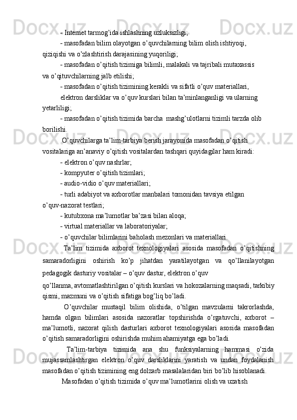    Internet tarmog’ida ishlashning uzluksizligi;
   masofadan bilim olayotgan o’quvchilarning bilim olish ishtiyoqi,
qiziqishi va o’zlashtirish darajasining yuqoriligi;
   masofadan o’qitish tizimiga bilimli, malakali va tajribali mutaxassis
va o’qituvchilarning jalb etilishi;
   masofadan o’qitish tizimining kerakli va sifatli o’quv materiallari,
elektron darsliklar va o’quv kurslari bilan ta’minlanganligi va ularning 
yetarliligi;
   masofadan o’qitish tizimida barcha  mashg’ulotlarni tizimli tarzda olib
borilishi.
 O’quvchilarga ta’lim-tarbiya berish jarayonida masofadan o’qitish
vositalariga an’anaviy o’qitish vositalardan tashqari quyidagilar ham kiradi:
   elektron o’quv nashrlar;
   kompyuter o’qitish tizimlari;
   audio-vidio o’quv materiallari;
   turli adabiyot va axborotlar manbalari tomonidan tavsiya etilgan
o’quv-nazorat testlari;
   kutubxona ma’lumotlar ba’zasi bilan aloqa;
   virtual materiallar va laboratoriyalar;
   o’quvchilar bilimlarini baholash mezonlari va materiallari.
  Ta’lim   tizimida   axborot   texnologiyalari   asosida   masofadan   o’qitishning
samaradorligini   oshirish   ko’p   jihatdan   yaratilayotgan   va   qo’llanilayotgan
pedagogik dasturiy vositalar – o’quv dastur, elektron o’quv
qo’llanma, avtomatlashtirilgan o’qitish kurslari va hokozalarning maqsadi, tarkibiy
qismi, mazmuni va o’qitish sifatiga bog’liq bo’ladi.
  O’quvchilar   mustaqil   bilim   olishida,   o’tilgan   mavzularni   takrorlashda,
hamda   olgan   bilimlari   asosida   nazoratlar   topshirishda   o’rgatuvchi,   axborot   –
ma’lumotli,   nazorat   qilish   dasturlari   axborot   texnologiyalari   asosida   masofadan
o’qitish samaradorligini oshirishda muhim ahamiyatga ega bo’ladi.
  Ta’lim-tarbiya   tizimida   ana   shu   funksiyalarning   hammasi   o’zida
mujassamlashtirgan   elektron   o’quv   darsliklarini   yaratish   va   undan   foydalanish
masofadan o’qitish tizimining eng dolzarb masalalaridan biri bo’lib hisoblanadi.
 Masofadan o’qitish tizimida o’quv ma’lumotlarini olish va uzatish