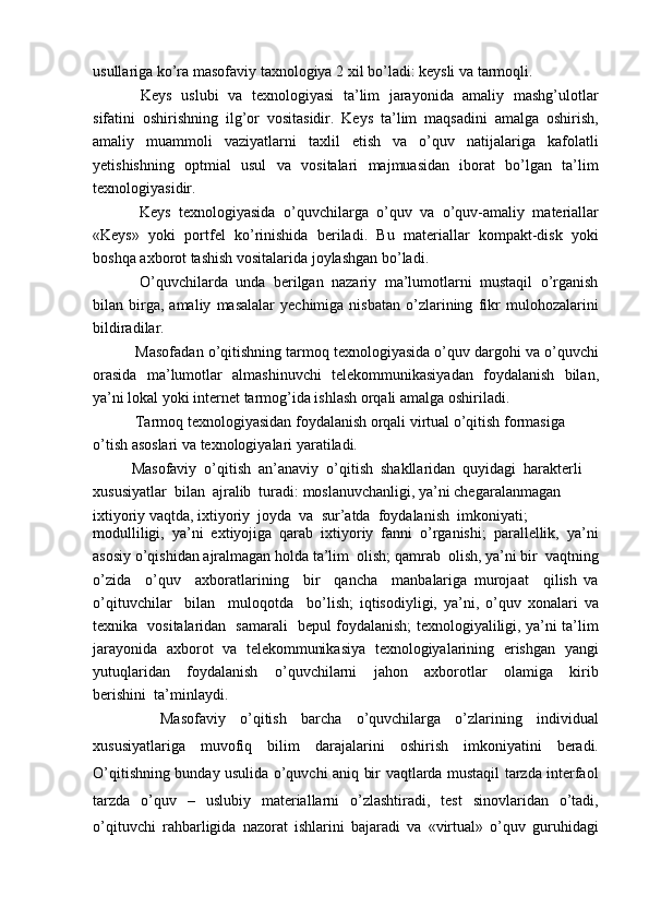 usullariga ko’ra masofaviy taxnologiya 2 xil bo’ladi: keysli va tarmoqli.
  Keys   uslubi   va   texnologiyasi   ta’lim   jarayonida   amaliy   mashg’ulotlar
sifatini   oshirishning   ilg’or   vositasidir.   Keys   ta’lim   maqsadini   amalga   oshirish,
amaliy   muammoli   vaziyatlarni   taxlil   etish   va   o’quv   natijalariga   kafolatli
yetishishning   optmial   usul   va   vositalari   majmuasidan   iborat   bo’lgan   ta’lim
texnologiyasidir.
  Keys   texnologiyasida   o’quvchilarga   o’quv   va   o’quv-amaliy   materiallar
«Keys»   yoki   portfel   ko’rinishida   beriladi.   Bu   materiallar   kompakt-disk   yoki
boshqa axborot tashish vositalarida joylashgan bo’ladi.
  O’quvchilarda   unda   berilgan   nazariy   ma’lumotlarni   mustaqil   o’rganish
bilan  birga,  amaliy   masalalar   yechimiga   nisbatan   o’zlarining   fikr   mulohozalarini
bildiradilar.
 Masofadan o’qitishning tarmoq texnologiyasida o’quv dargohi va o’quvchi
orasida   ma’lumotlar   almashinuvchi   telekommunikasiyadan   foydalanish   bilan,
ya’ni lokal yoki internet tarmog’ida ishlash orqali amalga oshiriladi.
 Tarmoq texnologiyasidan foydalanish orqali virtual o’qitish formasiga 
o’tish asoslari va texnologiyalari yaratiladi.
Masofaviy  o’qitish  an’anaviy  o’qitish  shakllaridan  quyidagi  harakterli 
xususiyatlar  bilan  ajralib  turadi: moslanuvchanligi, ya’ni chegaralanmagan
ixtiyoriy vaqtda, ixtiyoriy  joyda  va  sur’atda  foydalanish  imkoniyati;
modulliligi,   ya’ni   extiyojiga   qarab   ixtiyoriy   fanni   o’rganishi;   parallellik,   ya’ni
asosiy o’qishidan ajralmagan holda ta’lim  olish; qamrab  olish, ya’ni bir  vaqtning
o’zida     o’quv     axboratlarining     bir     qancha     manbalariga   murojaat     qilish   va
o’qituvchilar     bilan     muloqotda     bo’lish;   iqtisodiyligi,   ya’ni,   o’quv   xonalari   va
texnika   vositalaridan   samarali   bepul foydalanish; texnologiyaliligi, ya’ni ta’lim
jarayonida   axborot  va   telekommunikasiya  texnologiyalarining   erishgan  yangi
yutuqlaridan     foydalanish     o’quvchilarni     jahon     axborotlar     olamiga     kirib
berishini  ta’minlaydi.
    Masofaviy   o’qitish   barcha   o’quvchilarga   o’zlarining   individual
xususiyatlariga   muvofiq   bilim   darajalarini   oshirish   imkoniyatini   beradi.
O’qitishning bunday usulida o’quvchi aniq bir vaqtlarda mustaqil tarzda interfaol
tarzda   o’quv   –   uslubiy   materiallarni   o’zlashtiradi,   test   sinovlaridan   o’tadi,
o’qituvchi   rahbarligida   nazorat   ishlarini   bajaradi   va   «virtual»   o’quv   guruhidagi 