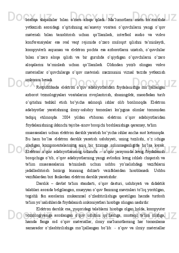 boshqa   shquchilar   bilan   o’zaro   aloqa   qiladi.   Ma’lumotlarni   matn   ko’rinishda
yetkazish   asosidagi   o’qitishning   an’anaviy   vositasi   o’quvchilarni   yangi   o’quv
materiali   bilan   tanishtirish   uchun   qo’llaniladi,   interfaol   audio   va   video
konferensiyalar   esa   real   vaqt   rejimida   o’zaro   muloqot   qilishni   ta’minlaydi,
kompyuterli   anjuman   va   elektron   pochta   esa   axborotlarni   uzatish,   o’quvchilar
bilan   o’zaro   aloqa   qilish   va   bir   guruhda   o’qiydigan   o’quvchilarni   o’zaro
aloqalarini   ta’minlash   uchun   qo’llaniladi.   Oldindan   yozib   olingan   video
materiallar   o’quvchilarga   o’quv   materiali   mazmunini   vizual   tarzda   yetkazish
imkonini beradi.
Respublikada   elektron   o’quv   adabiyotlaridan   foydalanishga   mo’ljallangan
axborot   texnologiyalari   vositalarini   rivojlantirish,   shuningdek,   masofadan   turib
o’qitishni   tashkil   etish   bo’yicha   salmoqli   ishlar   olib   borilmoqda.   Elektron
adabiyotlar   yaratishning   ilmiy-uslubiy   tomonlari   ko’pgina   olimlar   tomonidan
tadqiq   etilmoqda.   2004   yildan   e'tiboran   elektron   o’quv   adabiyotlaridan
foydalanishning ikkinchi tajriba-sinov bosqichi boshlanishiga qaramay, ta'lim
muassasalari uchun elektron darslik yaratish bo’yicha ishlar ancha sust ketmoqda.
Bu   ham   bo’lsa   elektron   darslik   yaratish   uslubiyati,   uning   tuzilishi,   o’z   ichiga
oladigan   komponentalarining   aniq   bir   tizimga   solinmaganligida   bo’lsa   kerak.
Elektron   o’quv   adabiyotlarining   uchinchi   –   o’quv   jarayonida   keng   foydalanish
bosqichiga   o’tib,   o’quv   adabiyotlarning   yangi   avlodini   keng   ishlab   chiqarish   va
ta'lim   muassasalarini   ta'minlash   uchun   ushbu   yo’nalishdagi   vazifalarni
jadallashtirish   hozirgi   kunning   dolzarb   vazifalaridan   hisoblanadi.   Ushbu
vazifalardan biri fanlardan elektron darslik yaratishdir.
Darslik   –   davlat   ta'lim   standarti,   o’quv   dasturi,   uslubiyati   va   didaktik
talablari asosida belgilangan, muayyan o’quv fanining mavzulari to’liq yoritilgan,
tegishli   fan   asoslarini   mukammal   o’zlashtirilishiga   qaratilgan   hamda   turdosh
ta'lim yo’nalishlarida foydalanish imkoniyatlari hisobga olingan nashrdir.
Elektron darslik esa, yuqoridagi talablarni hisobga olgan holda, kompyuter
texnologiyasiga   asoslangan   o’quv   uslubini   qo’llashga,   mustaqil   ta'lim   olishga,
hamda   fanga   oid   o’quv   materiallar,   ilmiy   ma'lumotlarning   har   tomonlama
samarador   o’zlashtirilishiga   mo’ljallangan   bo’lib:   -   o’quv   va   ilmiy   materiallar 