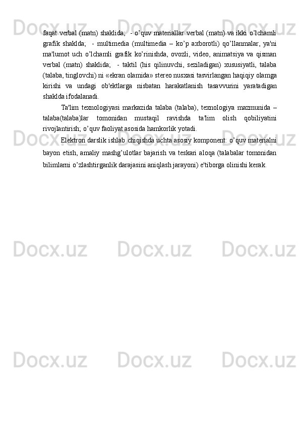 faqat verbal (matn) shaklida;   - o’quv materiallar verbal (matn) va ikki o’lchamli
grafik   shaklda;     -   multimedia   (multimedia   –   ko’p   axborotli)   qo’llanmalar,   ya'ni
ma'lumot   uch   o’lchamli   grafik   ko’rinishda,   ovozli,   video,   animatsiya   va   qisman
verbal   (matn)   shaklida;     -   taktil   (his   qilinuvchi,   seziladigan)   xususiyatli,   talaba
(talaba, tinglovchi) ni «ekran olamida» stereo nusxasi tasvirlangan haqiqiy olamga
kirishi   va   undagi   ob'ektlarga   nisbatan   harakatlanish   tasavvurini   yaratadigan
shaklda ifodalanadi.
Ta'lim   texnologiyasi   markazida   talaba   (talaba),   texnologiya   mazmunida   –
talaba(talaba)lar   tomonidan   mustaqil   ravishda   ta'lim   olish   qobiliyatini
rivojlantirish; o’quv faoliyat asosida hamkorlik yotadi.
Elektron darslik ishlab chiqishda uchta asosiy komponent: o’quv materialni
bayon   etish,   amaliy   mashg’ulotlar   bajarish   va   teskari   aloqa   (talabalar   tomonidan
bilimlarni o’zlashtirganlik darajasini aniqlash jarayoni) e'tiborga olinishi kerak. 