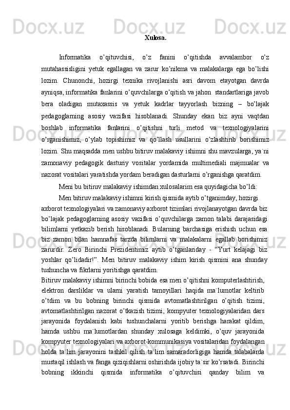 Xulosa.
Informatika   o’qituvchisi,   o’z   fanini   o’qitishda   avvalambor   o’z
mutahassisligini   yetuk   egallagan   va   zarur   ko’nikma   va   malakalarga   ega   bo’lishi
lozim.   Chunonchi,   hozirgi   texnika   rivojlanishi   asri   davom   etayotgan   davrda
ayniqsa, informatika fanlarini o’quvchilarga o’qitish va jahon  standartlariga javob
bera   oladigan   mutaxassis   va   yetuk   kadrlar   tayyorlash   bizning   –   bo’lajak
pedagoglarning   asosiy   vazifasi   hisoblanadi.   Shunday   ekan   biz   ayni   vaqtdan
boshlab   informatika   fanlarini   o’qitishni   turli   metod   va   texnologiyalarini
o’rganishimiz,   o’ylab   topishimiz   va   qo’llash   usullarini   o’zlashtirib   borishimiz
lozim. Shu maqsadda men ushbu bitiruv malakaviy ishimni shu mavzularga, ya`ni
zamonaviy   pedagogik   dasturiy   vositalar   yordamida   multimediali   majmualar   va
nazorat vositalari yaratishda yordam beradigan dasturlarni o’rganishga qaratdim.
Meni bu bitiruv malakaviy ishimdan xulosalarim esa quyidagicha bo’ldi:
Men bitiruv malakaviy ishimni kirish qismida aytib o’tganimday, hozirgi
axborot texnologiyalari va zamonaviy axborot tizimlari rivojlanayotgan davrda biz
bo’lajak   pedagoglarning   asosiy   vazifasi   o’quvchilarga   zamon   talabi   darajasidagi
bilimlarni   yetkazib   berish   hisoblanadi.   Bularning   barchasiga   erishish   uchun   esa
biz   zamon   bilan   hamnafas   tarzda   bilimlarni   va   malakalarni   egallab   borishimiz
zarurdir.   Zero   Birinchi   Prezidentimiz   aytib   o’tganlariday   -   “Yurt   kelajagi   biz
yoshlar   qo’lidadir!”.   Men   bitiruv   malakaviy   ishim   kirish   qismini   ana   shunday
tushuncha va fikrlarni yoritishga qaratdim.
Bitiruv malakaviy ishimni birinchi bobida esa men o’qitishni komputerlashtirish,
elektron   darsliklar   va   ularni   yaratish   tamoyillari   haqida   ma`lumotlar   keltirib
o’tdim   va   bu   bobning   birinchi   qismida   avtomatlashtirilgan   o’qitish   tizimi,
avtomatlashtirilgan   nazorat   o’tkazish   tizimi,   kompyuter   texnologiyalaridan   dars
jarayonida   foydalanish   kabi   tushunchalarni   yoritib   berishga   harakat   qildim,
hamda   ushbu   ma`lumotlardan   shunday   xulosaga   keldimki,   o’quv   jarayonida
kompyuter texnologiyalari va axborot-kommunikasiya vositalaridan foydalangan
holda   ta`lim   jarayonini   tashkil   qilish   ta`lim   samaradorligiga   hamda   talabalarda
mustaqil ishlash va fanga qiziqishlarni oshirishda ijobiy ta`sir ko’rsatadi. Birinchi
bobning   ikkinchi   qismida   informatika   o’qituvchisi   qanday   bilim   va 