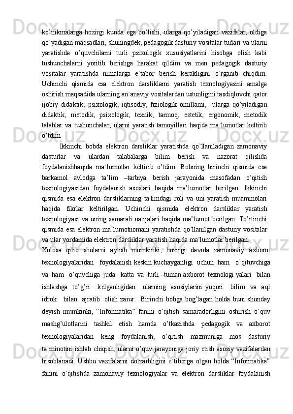 ko’nikmalarga   hozirgi   kunda   ega   bo’lishi,   ularga   qo’yiladigan   vazifalar,   oldiga
qo’yadigan maqsadlari, shuningdek, pedagogik dasturiy vositalar turlari va ularni
yaratishda   o’quvchilarni   turli   psixologik   xususiyatlarini   hisobga   olish   kabi
tushunchalarni   yoritib   berishga   harakat   qildim   va   men   pedagogik   dasturiy
vositalar   yaratishda   nimalarga   e`tabor   berish   kerakligini   o’rganib   chiqdim.
Uchinchi   qismida   esa   elektron   darsliklarni   yaratish   texnologiyasini   amalga
oshirish maqsadida ularning an`anaviy vositalardan ustunligini tasdiqlovchi qator
ijobiy   didaktik,   psixologik,   iqtisodiy,   fiziologik   omillarni,     ularga   qo’yiladigan
didaktik,   metodik,   psixologik,   texnik,   tarmoq,   estetik,   ergonomik,   metodik
talablar   va   tushunchalar,   ularni   yaratish   tamoyillari   haqida   ma`lumotlar   keltirib
o’tdim.
Ikkinchi   bobda   elektron   darsliklar   yaratishda   qo’llaniladigan   zamonaviy
dasturlar   va   ulardan   talabalarga   bilim   berish   va   nazorat   qilishda
foydalanishhaqida   ma`lumotlar   keltirib   o’tdim.   Bobning   birinchi   qismida   esa
barkamol   avlodga   ta’lim   –tarbiya   berish   jarayonida   masofadan   o’qitish
texnologiyasidan   foydalanish   asoslari   haqida   ma’lumotlar   berilgan.   Ikkinchi
qismida   esa   elektron   darsliklarning   ta'limdagi   roli   va   uni   yaratish   muammolari
haqida   fikrlar   keltirilgan.   Uchinchi   qismida   el е ktron   darsliklar   yaratish
t е xnologiyasi   va   uning   samarali   natijalari   haqida   ma’lumot   berilgan.   To’rtinchi
qismida  esa  elektron ma’lumotnomani  yaratishda  qo’llanilgan dasturiy  vositalar
va ular yordamida elektron darsliklar yaratish haqida ma’lumotlar berilgan.
Xulosa   qilib   shularni   aytish   mumkinki,   hozirgi   davrda   zamonaviy   a х borot
t ех nologiyalaridan   foydalanish k е skin kuchayganligi  uchun  ham   o’qituvchiga
va  ham   o’quvchiga  juda   katta  va  turli –tuman a х borot  t ех nologi yalari   bilan
ishlashga     to’g’ri       k е lganligidan       ularning     asosiylarini   yuqori       bilim     va     aql
idrok     bilan   ajratib   olish zarur.   Birinchi bobga bog’lagan holda buni shunday
deyish   mumkinki,   “Informatika”   fanini   o’qitish   samaradorligini   oshirish   o’quv
mashg’ulotlarini   tashkil   etish   hamda   o’tkazishda   pedagogik   va   axborot
texnologiyalaridan   keng   foydalanish,   o’qitish   mazmuniga   mos   dasturiy
ta`minotini  ishlab chiqish, ularni o’quv jarayoniga joriy etish asosiy  vazifalardan
hisoblanadi.   Ushbu   vazifalarni   dolzarbligini   e`tiborga   olgan   holda   “Informatika”
fanini   o’qitishda   zamonaviy   texnologiyalar   va   elektron   darsliklar   foydalanish 