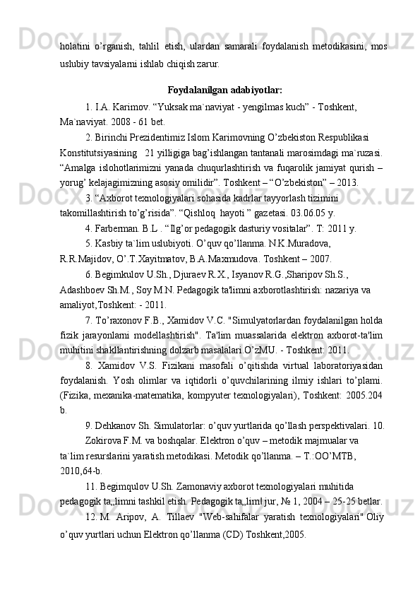 holatini   o’rganish,   tahlil   etish,   ulardan   samarali   foydalanish   metodikasini,   mos
uslubiy tavsiyalarni ishlab chiqish zarur.
Foydalanilgan adabiyotlar:
1.   I.A. Karimov. “Yuksak ma`naviyat - yengilmas kuch” - Toshkent,
Ma`naviyat. 2008 - 61 bet.
2.   Birinchi Prezidentimiz Islom Karimovning O’zbekiston Respublikasi
Konstitutsiyasining   21 yilligiga bag’ishlangan tantanali marosimdagi ma`ruzasi.
“Amalga  islohotlarimizni   yanada  chuqurlashtirish   va  fuqarolik  jamiyat   qurish   –
yorug’ kelajagimizning asosiy omilidir”. Toshkent – “O’zbekiston” – 2013.
3.   “A х borot t ех nologiyalari sohasida kadrlar tayyorlash tizimini 
takomillashtirish to’g’risida”. “Qishloq  hayoti ” gaz е tasi. 03.06.05 y.
4.   Farberman. B.L . “Ilg’or pedagogik dasturiy vositalar”. T: 2011 y.
5.   Kasbiy ta`lim uslubiyoti. O’quv qo’llanma. N.K.Muradova,
R.R.Majidov, O’.T.Xayitmatov, B.A.Maxmudova. Toshkent – 2007.
6.   Begimkulov U.Sh., Djuraev R.X., Isyanov R.G.,Sharipov Sh.S.,
Adashboev Sh.M., Soy M.N. Pedagogik ta'limni axborotlashtirish: nazariya va 
amaliyot,Toshkent: - 2011.
7.   To’raxonov F.B., Xamidov V.C. "Simulyatorlardan foydalanilgan holda
fizik   jarayonlarni   modellashtirish".   Ta'lim   muassalarida   elektron   axborot-ta'lim
muhitini shakllantirishning dolzarb masalalari.O’zMU. - Toshkent: 2011.
8.   Xamidov   V.S.   Fizikani   masofali   o’qitishda   virtual   laboratoriyasidan
foydalanish.   Yosh   olimlar   va   iqtidorli   o’quvchilarining   ilmiy   ishlari   to’plami.
(Fizika, mexanika-matematika,  kompyuter  texnologiyalari), Toshkent:  2005.204
b.
9.   Dehkanov Sh. Simulatorlar: o’quv yurtlarida qo’llash perspektivalari. 10.  
Zokirova F.M. va boshqalar. Elektron o’quv – metodik majmualar va
ta`lim resurslarini yaratish metodikasi. Metodik qo’llanma. – T.:OO’MTB, 
2010,64-b.
11.   Begimqulov U.Sh. Zamonaviy axborot texnologiyalari muhitida 
pedagogik ta„limni tashkil etish. Pedagogik ta„lim  jur, № 1, 2004 – 25-25 betlar.‖
12.   M.  Aripov,  A.  Tillaev  "Web-sahifalar  yaratish  texnologiyalari" Oliy 
o’quv yurtlari uchun Elektron qo’llanma (CD) Toshkent,2005. 