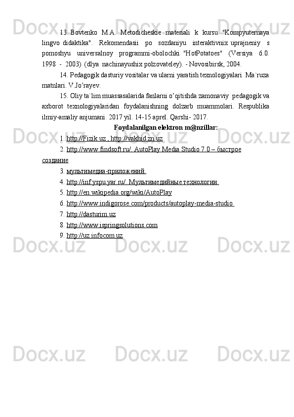 13.   Bovtenko   M.A.   Metodicheskie   materiali   k   kursu   "Kompyuternaya
lingvo   didaktika".     Rekomendasii     po     sozdaniyu     interaktivnix   uprajneniy     s
pomoshyu     universalnoy     programmi-obolochki   "HotPotatoes"     (Versiya     6.0.
1998  -  2003)  (dlya  nachinayushix polzovateley). - Novosibirsk, 2004.
14.   Pedagogik dasturiy vositalar va ularni yaratish texnologiyalari. Ma`ruza 
matnlari. V.Jo’rayev.
15.   Oliy ta`lim muassasalarida fanlarni o’qitishda zamonaviy  pedagogik va
axborot   texnologiyalaridan   foydalanishning   dolzarb   muammolari.   Respublika
ilmiy-amaliy anjumani. 2017 yil. 14-15 aprel. Qarshi- 2017.
Foydalanilgan elektron m@nzillar:
1.   http://Fizik.uz , http://vakhid.zn.uz
2.   http://www.findsoft.ru/. AutoPlay Media Studio 7.0 –     быстрое   
создание
3.   мультимедиа-приложений.
4.   http://inf.yspu.yar.ru/. Мультимедийные технологии.
5.   http://en.wikipedia.org/wiki/AutoPlay
6.   http://www.indigorose.com/products/autoplay-media-studio 
7.   http://dasturim.uz
8.   http://www.ispringsolutions.com
9.   http://uz.infocom.uz