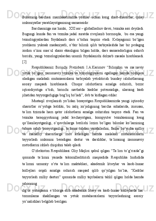 Bularning   barchasi   mamlakatimizda   yoshlar   uchun   keng   shart-sharoitlar,   qulay
imkoniyatlar yaratilayotganining samarasidir.
Barchamizga ma`lumki,  XXI asr – globallashuv davri, texnika asri deyiladi.
Bugungi   kunda   fan   va   texnika   jadal   suratda   rivojlanib   bormoqda,     bu   esa   yangi
texnologiyalardan   foydalanib   dars   o’tishni   taqozo   etadi.   Kelajagimiz   bo’lgan
yoshlarni   yuksak   madaniyatli,   o’tkir   bilimli   qilib   tarbiyalashda   har   bir   pedagog
xodim   o’zini   mas`ul   shaxs   ekanligini   bilgan   holda,   dars   samaradorligini   oshirib
borishi, yangi texnologiyalardan unumli foydalanishi dolzarb masala hisoblanadi.
[2]
Respublikamiz   Birinchi   Prezidenti   I.A.Karimov   “Bilimdon   va   ma`naviy
yetuk bo’lgan, zamonaviy texnika va texnologiyalarni egallagan hamda boshqara
oladigan   malakali   mutaxassislarni   tarbiyalab   yetishtirish   bunday   islohotlarning
asosiy   maqsadi   hisoblanadi.   Chuqur   islohotlarni   amalga   oshirish,   bozor
iqtisodiyotiga   o’tish,   birinchi   navbatda   kadrlar   potensialiga,   ularning   kasb
jihatidan tayyorgarligiga bog’liq bo’ladi”, deb ta`kidlagan edilar.
Mustaqil   rivojlanish   yo’lidan   borayotgan   Respublikamizda   yangi   iqtisodiy
sharoitlar   ro’yobga   keldiki,   bu   xalq   xo’jaligining   barcha   sohalarida,   xususan,
ta`lim   tizimida   ham   qator   islohotlarni   amalga   oshirishni   taqozo   etadi.   Fan   va
texnika   taraqqiyotining   jadal   kechayotgani,   kompyuter   texnikasining   keng
qo’llanilayotganligi,   o’quvchilarga   berilishi   lozim   bo’lgan   bilimlar   ko’lamining
tobora   oshib   borayotganligi,   ta`limni   tubdan   yaxshilashni,   fanlar   bo’yicha   milliy
va   mahalliy   sharoitlarga   mos   keladigan   hamda   malakali   mutahassislarni
tayyorlash   imkonini   beradigan   dastur   va   darsliklar,   ta`limning   zamonaviy
metodlarini ishlab chiqishni talab qiladi.
O’zbekiston   Respublikasi   Oliy   Majlisi   qabul   qilgan   “Ta`lim   to’g’risida”gi
qonunda   ta`limni   yanada   takomillashtirish   maqsadida   Respublika   hududida
ta`limni   umumiy   o’rta   ta`lim   maktablari,   akademik   litseylar   va   kasb-hunar
kollejlari   orqali   amalga   oshirish   maqsad   qilib   qo’yilgan   bo’lsa,   “Kadrlar
tayyorlash   milliy   dasturi”   qonunida   milliy   tajribalarni   tahlil   qilgan   holda   hamda
jahonning
ilg’or   yutuqlarini   e`tiborga   olib   akademik   litsey   va   kasb-hunar   kollejlarda   har
tomonlama   shakllangan   va   yetuk   mutahassislarni   tayyorlashning   asosiy
yo’nalishlari belgilab berilgan. 