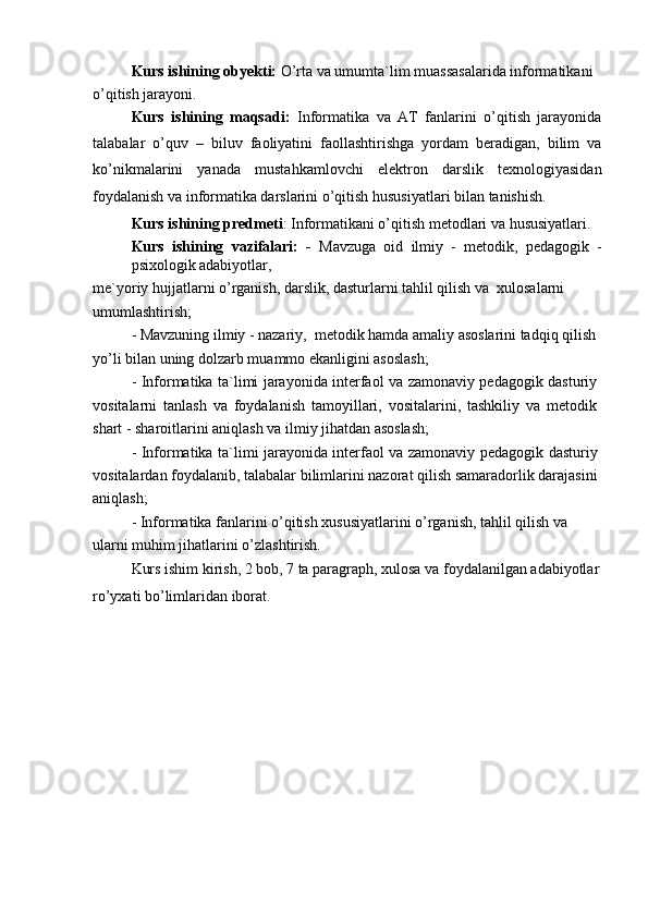 Kurs ishining obyekti:  O’rta va umumta`lim muassasalarida informatikani 
o’qitish jarayoni.
Kurs   ishining   maqsadi:   Informatika   va   AT   fanlarini   o’qitish   jarayonida
talabalar   o’quv   –   biluv   faoliyatini   faollashtirishga   yordam   beradigan,   bilim   va
ko’nikmalarini   yanada   mustahkamlovchi   elektron   darslik   texnologiyasidan
foydalanish va informatika darslarini o’qitish hususiyatlari bilan tanishish.
Kurs ishining predmeti : Informatikani o’qitish metodlari va hususiyatlari.
Kurs   ishining   vazifalari:   -   Mavzuga   oid   ilmiy   -   metodik,   pedagogik   -
psixologik adabiyotlar,
me`yoriy hujjatlarni o’rganish, darslik, dasturlarni tahlil qilish va  xulosalarni 
umumlashtirish;
- Mavzuning ilmiy - nazariy,  metodik hamda amaliy asoslarini tadqiq qilish 
yo’li bilan uning dolzarb muammo ekanligini asoslash;
- Informatika ta`limi jarayonida interfaol va zamonaviy pedagogik dasturiy
vositalarni   tanlash   va   foydalanish   tamoyillari,   vositalarini,   tashkiliy   va   metodik
shart - sharoitlarini aniqlash va ilmiy jihatdan asoslash;
- Informatika ta`limi jarayonida interfaol va zamonaviy pedagogik dasturiy
vositalardan foydalanib, talabalar bilimlarini nazorat qilish samaradorlik darajasini
aniqlash;
- Informatika fanlarini o’qitish xususiyatlarini o’rganish, tahlil qilish va 
ularni muhim jihatlarini o’zlashtirish.
Kurs ishim kirish, 2 bob, 7 ta paragraph, xulosa va foydalanilgan adabiyotlar
ro’yxati bo’limlaridan iborat. 