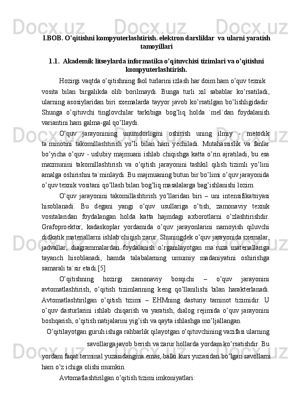 I.BOB. O’qitishni kompyuterlashtirish. elektron darsliklar  va ularni yaratish
tamoyillari
1.1.   Akademik litseylarda informatika  o’qituvchisi tizimlari va o’qitishni
kompyuterlashtirish.
Hozirgi vaqtda o’qitishning faol turlarini izlash har doim ham o’quv t ех nik
vosita   bilan   birgalikda   olib   borilmaydi.   Bunga   turli   х il   sabablar   ko’rsatiladi,
ularning   asosiylaridan   biri   s хе malarda   tayyor   javob   ko’rsatilgan   bo’lishligidadir.
Shunga   o’qituvchi   tinglovchilar   tarkibiga   bog’liq   holda   `m е l`dan   foydalanish
variantini ham galma-gal qo’llaydi.
O’quv   jarayonining   unumdorligini   oshirish   uning   ilmiy   -   m е todik
ta`minotini   takomillashtirish   yo’li   bilan   ham   y е chiladi.   Mutahassislik   va   fanlar
bo’yicha  o’quv -  uslubiy majmuani  ishlab  chiqishga katta o’rin ajratiladi, bu esa
mazmunini   takomillashtirish   va   o’qitish   jarayonini   tashkil   qilish   tizimli   yo’lini
amalga oshirishni ta`minlaydi. Bu majmuaning butun bir bo’limi o’quv jarayonida
o’quv t ех nik vositani qo’llash bilan bog’liq masalalarga bag’ishlanishi lozim.
O’quv   jarayonini   takomillashtirish   yo’llaridan   biri   –   uni   int е nsifikatsiyasi
hisoblanadi.   Bu   d е gani   yangi   o’quv   usullariga   o’tish,   zamonaviy   t ех nik
vositalaridan   foydalangan   holda   katta   hajmdagi   a х borotlarni   o’zlashtirishdir.
Grafopro е ktor,   kadaskoplar   yordamida   o’quv   jarayonlarini   namoyish   qiluvchi
didkatik mat е riallarni ishlab chiqish zarur. Shuningd е k o’quv jarayonida s хе malar,
jadvallar,   diagrammalardan   foydalanish   o’rganilayotgan   ma`ruza   mat е riallariga
tayanch   hisoblanadi,   hamda   talabalarning   umumiy   madaniyatini   oshirishga
samarali ta`sir etadi.[5]
O’qitishning   hozirgi   zamonaviy   bosqichi   –   o’quv   jarayonini
avtomatlashtirish,   o’qitish   tizimlarining   k е ng   qo’llanilishi   bilan   harakt е rlanadi.
Avtomatlashtirilgan   o’qitish   tizimi   –   EHMning   dasturiy   taminot   tizimidir.   U
o’quv   dasturlarini   ishlab   chiqarish   va   yaratish,   dialog   r е jimida   o’quv   jarayonini
boshqarish, o’qitish natijalarini yig’ish va qayta ishlashga mo’ljallangan.
O’qitilayotgan guruh ishiga rahbarlik qilayotgan o’qituvchining vazifasi ularning
savollarga javob b е rish va zarur hollarda yordam ko’rsatishdir. Bu
yordam faqat t е rminal yuzasidangina emas, balki kurs yuzasidan bo’lgan savollarni
ham o’z ichiga olishi mumkin.
Avtomatlashtirilgan o’qitish tizimi imkoniyatlari: 