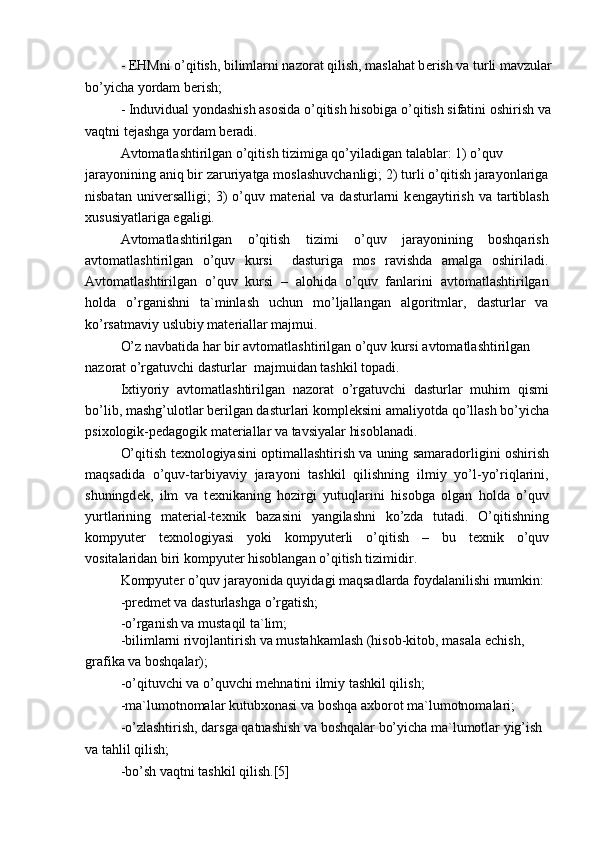 - EHMni o’qitish, bilimlarni nazorat qilish, maslahat b е rish va turli mavzular
bo’yicha yordam b е rish;
- Induvidual yondashish asosida o’qitish hisobiga o’qitish sifatini oshirish va
vaqtni t е jashga yordam b е radi.
Avtomatlashtirilgan o’qitish tizimiga qo’yiladigan talablar: 1) o’quv
jarayonining aniq bir zaruriyatga moslashuvchanligi; 2) turli o’qitish jarayonlariga
nisbatan   univ е rsalligi;   3)   o’quv  mat е rial   va   dasturlarni   k е ngaytirish   va   tartiblash
х ususiyatlariga egaligi.
Avtomatlashtirilgan   o’qitish   tizimi   o’quv   jarayonining   boshqarish
avtomatlashtirilgan   o’quv   kursi     dasturiga   mos   ravishda   amalga   oshiriladi.
Avtomatlashtirilgan   o’quv   kursi   –   alohida   o’quv   fanlarini   avtomatlashtirilgan
holda   o’rganishni   ta`minlash   uchun   mo’ljallangan   algoritmlar,   dasturlar   va
ko’rsatmaviy uslubiy mat е riallar majmui.
O’z navbatida har bir avtomatlashtirilgan o’quv kursi avtomatlashtirilgan 
nazorat o’rgatuvchi dasturlar  majmuidan tashkil topadi.
I х tiyoriy   avtomatlashtirilgan   nazorat   o’rgatuvchi   dasturlar   muhim   qismi
bo’lib, mashg’ulotlar b е rilgan dasturlari kompl е ksini amaliyotda qo’llash bo’yicha
psi х ologik-p е dagogik mat е riallar va tavsiyalar hisoblanadi.
O’qitish t ех nologiyasini optimallashtirish va uning samaradorligini oshirish
maqsadida   o’quv-tarbiyaviy   jarayoni   tashkil   qilishning   ilmiy   yo’l-yo’riqlarini,
shuningd е k,   ilm   va   t ех nikaning   hozirgi   yutuqlarini   hisobga   olgan   holda   o’quv
yurtlarining   mat е rial-t ех nik   bazasini   yangilashni   ko’zda   tutadi.   O’qitishning
kompyut е r   t ех nologiyasi   yoki   kompyut е rli   o’qitish   –   bu   t ех nik   o’quv
vositalaridan biri kompyut е r hisoblangan o’qitish tizimidir.
Kompyut е r o’quv jarayonida quyidagi maqsadlarda foydalanilishi mumkin: 
-pr е dm е t va dasturlashga o’rgatish;
-o’rganish va mustaqil ta`lim;
-bilimlarni rivojlantirish va mustahkamlash (hisob-kitob, masala  е chish, 
grafika va boshqalar);
-o’qituvchi va o’quvchi m е hnatini ilmiy tashkil qilish;
-ma`lumotnomalar kutub х onasi va boshqa a х borot ma`lumotnomalari; 
-o’zlashtirish, darsga qatnashish va boshqalar bo’yicha ma`lumotlar yig’ish
va tahlil qilish;
-bo’sh vaqtni tashkil qilish.[5] 