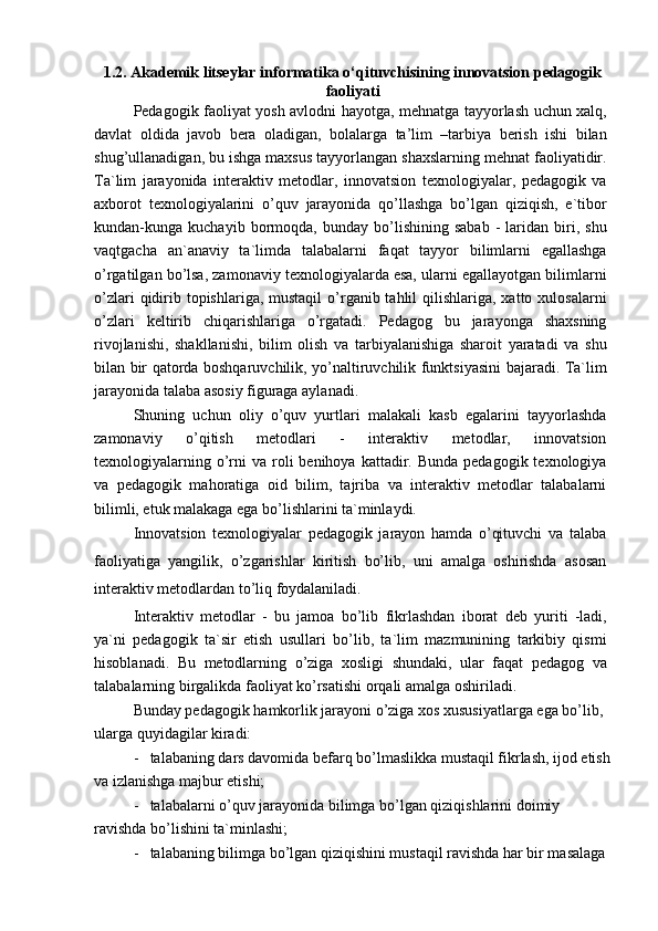 1.2. Akademik litseylar informatika o‘qituvchisining innovatsion pedagogik
faoliyati
Pedagogik faoliyat yosh avlodni hayotga, mehnatga tayyorlash uchun xalq,
davlat   oldida   javob   bera   oladigan,   bolalarga   ta’lim   –tarbiya   berish   ishi   bilan
shug’ullanadigan, bu ishga maxsus tayyorlangan shaxslarning mehnat faoliyatidir.
Ta`lim   jarayonida   interaktiv   metodlar,   innovatsion   texnologiyalar,   pedagogik   va
axborot   texnologiyalarini   o’quv   jarayonida   qo’llashga   bo’lgan   qiziqish,   e`tibor
kundan-kunga  kuchayib   bormoqda,   bunday   bo’lishining   sabab   -   laridan   biri,   shu
vaqtgacha   an`anaviy   ta`limda   talabalarni   faqat   tayyor   bilimlarni   egallashga
o’rgatilgan bo’lsa, zamonaviy texnologiyalarda esa, ularni egallayotgan bilimlarni
o’zlari  qidirib topishlariga,  mustaqil  o’rganib tahlil  qilishlariga, xatto xulosalarni
o’zlari   keltirib   chiqarishlariga   o’rgatadi.   Pedagog   bu   jarayonga   shaxsning
rivojlanishi,   shakllanishi,   bilim   olish   va   tarbiyalanishiga   sharoit   yaratadi   va   shu
bilan bir qatorda boshqaruvchilik, yo’naltiruvchilik funktsiyasini bajaradi. Ta`lim
jarayonida talaba asosiy figuraga aylanadi.
Shuning   uchun   oliy   o’quv   yurtlari   malakali   kasb   egalarini   tayyorlashda
zamonaviy   o’qitish   metodlari   -   interaktiv   metodlar,   innovatsion
texnologiyalarning  o’rni   va roli  benihoya  kattadir. Bunda  pedagogik  texnologiya
va   pedagogik   mahoratiga   oid   bilim,   tajriba   va   interaktiv   metodlar   talabalarni
bilimli, etuk malakaga ega bo’lishlarini ta`minlaydi.
Innovatsion   texnologiyalar   pedagogik   jarayon   hamda   o’qituvchi   va   talaba
faoliyatiga   yangilik,   o’zgarishlar   kiritish   bo’lib,   uni   amalga   oshirishda   asosan
interaktiv metodlardan to’liq foydalaniladi.
Interaktiv   metodlar   -   bu   jamoa   bo’lib   fikrlashdan   iborat   deb   yuriti   -ladi,
ya`ni   pedagogik   ta`sir   etish   usullari   bo’lib,   ta`lim   mazmunining   tarkibiy   qismi
hisoblanadi.   Bu   metodlarning   o’ziga   xosligi   shundaki,   ular   faqat   pedagog   va
talabalarning birgalikda faoliyat ko’rsatishi orqali amalga oshiriladi.
Bunday pedagogik hamkorlik jarayoni o’ziga xos xususiyatlarga ega bo’lib, 
ularga quyidagilar kiradi:
-   talabaning dars davomida befarq bo’lmaslikka mustaqil fikrlash, ijod etish
va izlanishga majbur etishi;
-   talabalarni o’quv jarayonida bilimga bo’lgan qiziqishlarini doimiy 
ravishda bo’lishini ta`minlashi;
-   talabaning bilimga bo’lgan qiziqishini mustaqil ravishda har bir masalaga  