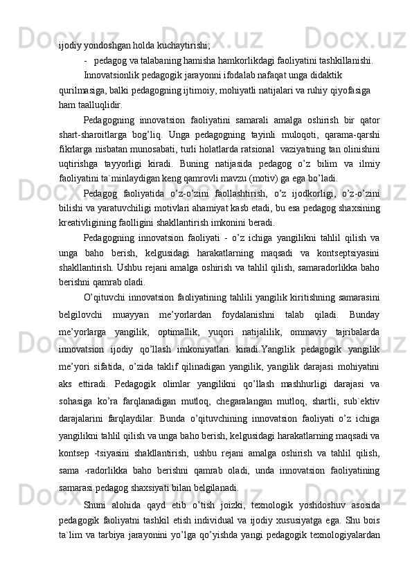 ijodiy yondoshgan holda kuchaytirishi;
-   pedagog va talabaning hamisha hamkorlikdagi faoliyatini tashkillanishi. 
Innovatsionlik pedagogik jarayonni ifodalab nafaqat unga didaktik
qurilmasiga, balki pedagogning ijtimoiy, mohiyatli natijalari va ruhiy qiyofasiga 
ham taalluqlidir.
Pedagogning   innovatsion   faoliyatini   samarali   amalga   oshirish   bir   qator
shart-sharoitlarga   bog’liq.   Unga   pedagogning   tayinli   muloqoti,   qarama-qarshi
fikrlarga nisbatan munosabati, turli holatlarda ratsional   vaziyatning tan olinishini
uqtirishga   tayyorligi   kiradi.   Buning   natijasida   pedagog   o’z   bilim   va   ilmiy
faoliyatini ta`minlaydigan keng qamrovli mavzu (motiv) ga ega bo’ladi.
Pedagog   faoliyatida   o’z-o’zini   faollashtirish,   o’z   ijodkorligi,   o’z-o’zini
bilishi va yaratuvchiligi motivlari ahamiyat kasb etadi, bu esa pedagog shaxsining
kreativligining faolligini shakllantirish imkonini beradi.
Pedagogning   innovatsion   faoliyati   -   o’z   ichiga   yangilikni   tahlil   qilish   va
unga   baho   berish,   kelgusidagi   harakatlarning   maqsadi   va   kontseptsiyasini
shakllantirish. Ushbu rejani amalga oshirish va tahlil qilish, samaradorlikka baho
berishni qamrab oladi.
O’qituvchi innovatsion faoliyatining tahlili yangilik kiritishning samarasini
belgilovchi   muayyan   me’yorlardan   foydalanishni   talab   qiladi.   Bunday
me’yorlarga   yangilik,   optimallik,   yuqori   natijalilik,   ommaviy   tajribalarda
innovatsion   ijodiy   qo’llash   imkoniyatlari   kiradi.Yangilik   pedagogik   yangilik
me’yori   sifatida,   o’zida   taklif   qilinadigan   yangilik,   yangilik   darajasi   mohiyatini
aks   ettiradi.   Pedagogik   olimlar   yangilikni   qo’llash   mashhurligi   darajasi   va
sohasiga   ko’ra   farqlanadigan   mutloq,   chegaralangan   mutloq,   shartli,   sub`ektiv
darajalarini   farqlaydilar.   Bunda   o’qituvchining   innovatsion   faoliyati   o’z   ichiga
yangilikni tahlil qilish va unga baho berish, kelgusidagi harakatlarning maqsadi va
kontsep   -tsiyasini   shakllantirish,   ushbu   rejani   amalga   oshirish   va   tahlil   qilish,
sama   -radorlikka   baho   berishni   qamrab   oladi,   unda   innovatsion   faoliyatining
samarasi pedagog shaxsiyati bilan belgilanadi.
Shuni   alohida   qayd   etib   o’tish   joizki,   texnologik   yoshdoshuv   asosida
pedagogik   faoliyatni   tashkil   etish   individual   va   ijodiy   xususiyatga   ega.   Shu   bois
ta`lim   va  tarbiya   jarayonini   yo’lga   qo’yishda   yangi   pedagogik   texnologiyalardan 