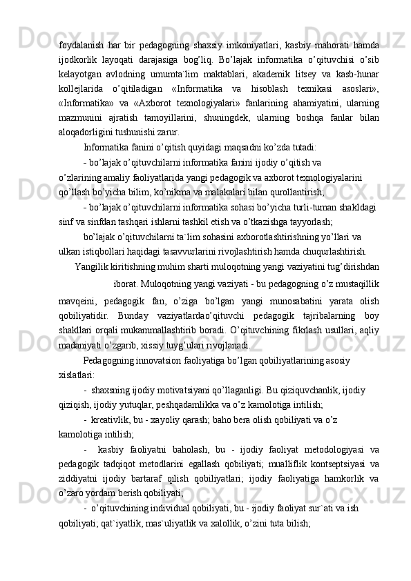 foydalanish   har   bir   pedagogning   shaxsiy   imkoniyatlari,   kasbiy   mahorati   hamda
ijodkorlik   layoqati   darajasiga   bog’liq.   Bo’lajak   informatika   o’qituvchisi   o’sib
kelayotgan   avlodning   umumta`lim   maktablari,   akademik   litsey   va   kasb-hunar
kollejlarida   o’qitiladigan   «Informatika   va   hisoblash   texnikasi   asoslari»,
«Informatika»   va   «Axborot   texnologiyalari»   fanlarining   ahamiyatini,   ularning
mazmunini   ajratish   tamoyillarini,   shuningdek,   ularning   boshqa   fanlar   bilan
aloqadorligini tushunishi zarur.
Informatika fanini o’qitish quyidagi maqsadni ko’zda tutadi:
-   bo’lajak o’qituvchilarni informatika fanini ijodiy o’qitish va
o’zlarining amaliy faoliyatlarida yangi pedagogik va axborot texnologiyalarini 
qo’llash bo’yicha bilim, ko’nikma va malakalari bilan qurollantirish;
-   bo’lajak o’qituvchilarni informatika sohasi bo’yicha turli-tuman shakldagi 
sinf va sinfdan tashqari ishlarni tashkil etish va o’tkazishga tayyorlash;
bo’lajak o’qituvchilarni ta`lim sohasini axborotlashtirishning yo’llari va 
ulkan istiqbollari haqidagi tasavvurlarini rivojlashtirish hamda chuqurlashtirish.
Yangilik kiritishning muhim sharti muloqotning yangi vaziyatini tug’dirishdan
iborat. Muloqotning yangi vaziyati - bu pedagogning o’z mustaqillik
mavqeini,   pedagogik   fan,   o’ziga   bo’lgan   yangi   munosabatini   yarata   olish
qobiliyatidir.   Bunday   vaziyatlardao’qituvchi   pedagogik   tajribalarning   boy
shakllari orqali mukammallashtirib boradi. O’qituvchining fikrlash usullari, aqliy
madaniyati o’zgarib, xissiy tuyg’ulari rivojlanadi.
Pedagogning innovatsion faoliyatiga bo’lgan qobiliyatlarining asosiy 
xislatlari:
-  shaxsning ijodiy motivatsiyani qo’llaganligi. Bu qiziquvchanlik, ijodiy 
qiziqish, ijodiy yutuqlar, peshqadamlikka va o’z kamolotiga intilish;
-  kreativlik, bu - xayoliy qarash; baho bera olish qobiliyati va o’z 
kamolotiga intilish;
-     kasbiy   faoliyatni   baholash,   bu   -   ijodiy   faoliyat   metodologiyasi   va
pedagogik   tadqiqot   metodlarini   egallash   qobiliyati;   mualliflik   kontseptsiyasi   va
ziddiyatni   ijodiy   bartaraf   qilish   qobiliyatlari;   ijodiy   faoliyatiga   hamkorlik   va
o’zaro yordam berish qobiliyati;
-  o’qituvchining individual qobiliyati, bu - ijodiy faoliyat sur`ati va ish 
qobiliyati; qat`iyatlik, mas`uliyatlik va xalollik, o’zini tuta bilish; 