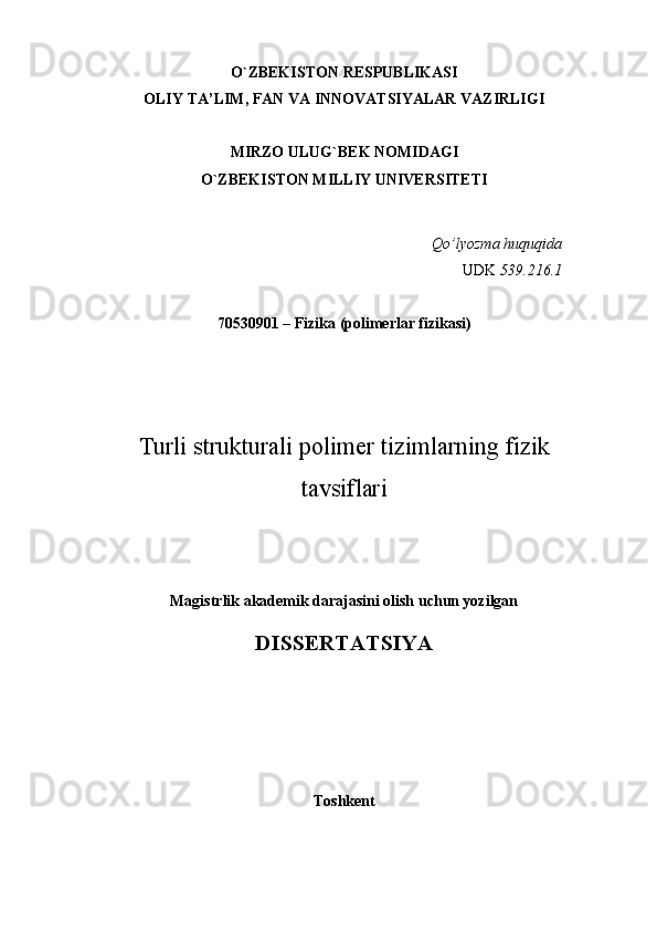 O`ZBEKISTON RESPUBLIKASI
OLIY TA’LIM, FAN VA INNOVATSIYALAR VAZIRLIGI 
MIRZO ULUG`BEK NOMIDAGI
O`ZBEKISTON MILLIY UNIVERSITETI
Qo’lyozma huquqida
UDK  539.216.1
70530901 – Fizika (polimerlar fizikasi)
Turli strukturali polimer tizimlarning fizik
tavsiflari
Magistrlik akademik darajasini olish uchun yozilgan
DISSERTATSIYA
Toshkent 