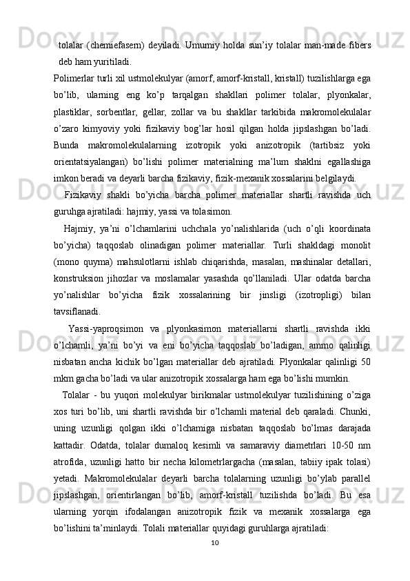 tolalar   (chemiefasern)   deyiladi.   Umumiy   holda   sun’iy   tolalar   man-made   fibers
deb ham yuritiladi.
Polimerlar turli xil ustmolekulyar (amorf, amorf-kristall, kristall) tuzilishlarga ega
bo’lib,   ularning   eng   ko’p   tarqalgan   shakllari   polimer   tolalar,   plyonkalar,
plastiklar,   sorbentlar,   gellar,   zollar   va   bu   shakllar   tarkibida   makromolekulalar
o’zaro   kimyoviy   yoki   fizikaviy   bog’lar   hosil   qilgan   holda   jipslashgan   bo’ladi.
Bunda   makromolekulalarning   izotropik   yoki   anizotropik   (tartibsiz   yoki
orientatsiyalangan)   bo’lishi   polimer   materialning   ma’lum   shaklni   egallashiga
imkon beradi va deyarli barcha fizikaviy, fizik-mexanik xossalarini belgilaydi.
    Fizikaviy   shakli   bo’yicha   barcha   polimer   materiallar   shartli   ravishda   uch
guruhga ajratiladi: hajmiy, yassi va tolasimon.
    Hajmiy,   ya’ni   o’lchamlarini   uchchala   yo’nalishlarida   (uch   o’qli   koordinata
bo’yicha)   taqqoslab   olinadigan   polimer   materiallar.   Turli   shakldagi   monolit
(mono   quyma)   mahsulotlarni   ishlab   chiqarishda,   masalan,   mashinalar   detallari,
konstruksion   jihozlar   va   moslamalar   yasashda   qo’llaniladi.   Ular   odatda   barcha
yo’nalishlar   bo’yicha   fizik   xossalarining   bir   jinsligi   (izotropligi)   bilan
tavsiflanadi.  
    Yassi-yaproqsimon   va   plyonkasimon   materiallarni   shartli   ravishda   ikki
o’lchamli,   ya’ni   bo’yi   va   eni   bo’yicha   taqqoslab   bo’ladigan,   ammo   qalinligi
nisbatan   ancha   kichik   bo’lgan   materiallar   deb   ajratiladi.   Plyonkalar   qalinligi   50
mkm gacha bo’ladi va ular anizotropik xossalarga ham ega bo’lishi mumkin. 
    Tolalar   -   bu   yuqori   molekulyar   birikmalar   ustmolekulyar   tuzilishining   o’ziga
xos   turi   bo’lib,   uni   shartli   ravishda   bir   o’lchamli   material   deb  qaraladi.   Chunki,
uning   uzunligi   qolgan   ikki   o’lchamiga   nisbatan   taqqoslab   bo’lmas   darajada
kattadir.   Odatda,   tolalar   dumaloq   kesimli   va   samaraviy   diametrlari   10-50   nm
atrofida,   uzunligi   hatto   bir   necha   kilometrlargacha   (masalan,   tabiiy   ipak   tolasi)
yetadi.   Makromolekulalar   deyarli   barcha   tolalarning   uzunligi   bo’ylab   parallel
jipslashgan,   orientirlangan   bo’lib,   amorf-kristall   tuzilishda   bo’ladi.   Bu   esa
ularning   yorqin   ifodalangan   anizotropik   fizik   va   mexanik   xossalarga   ega
bo’lishini ta’minlaydi. Tolali materiallar quyidagi guruhlarga ajratiladi:
10 